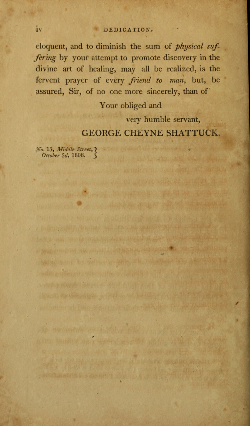 eloquent, and to diminish the sum of physical suf- fering by your attempt to promote discovery in the divine art of healing, may all be realized, is the fervent prayer of every friend to man, but, be assured, Sir, of no one more sincerely, than of Your obliged and very humble servant, GEORGE CHEYNE SHATTUCK, No. 13, Middle Street, \ October 3d, 1808. 3