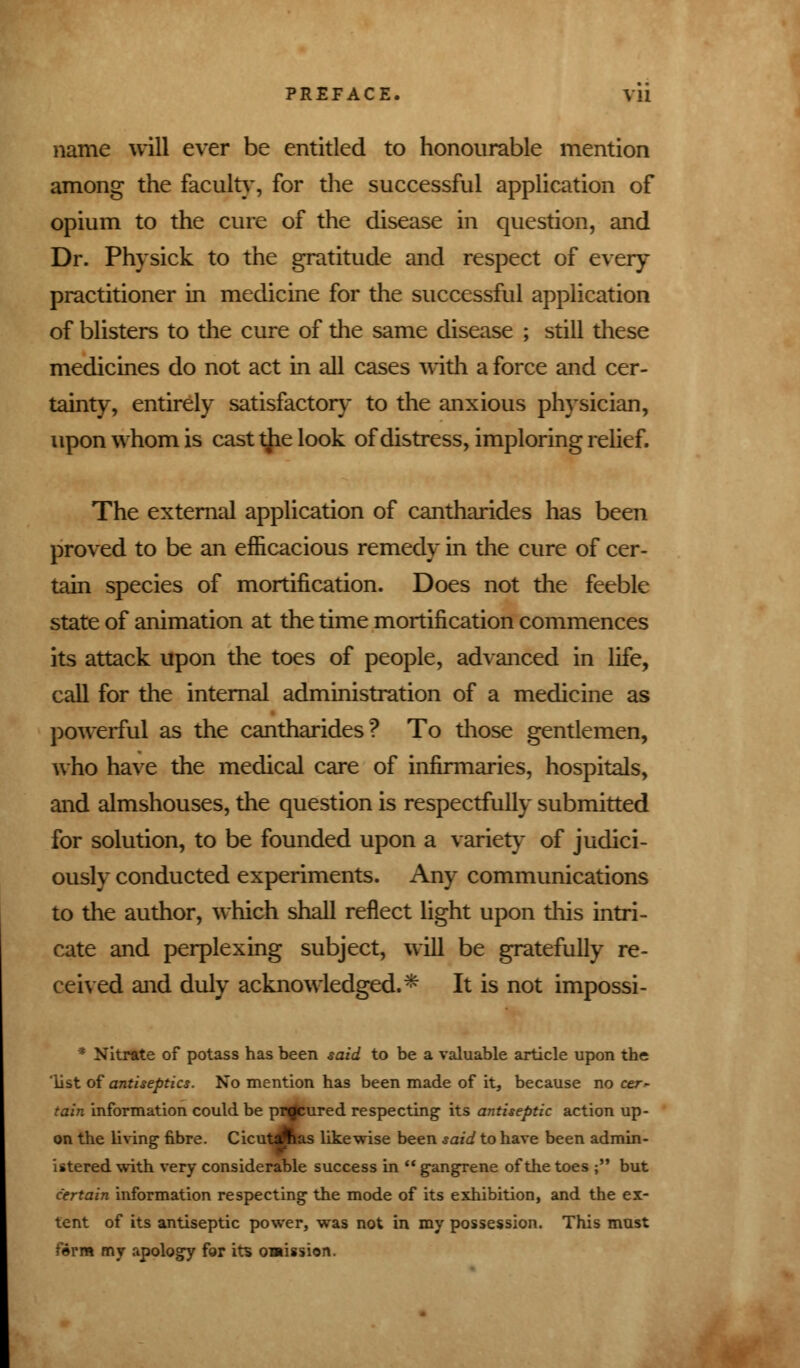 name will ever be entitled to honourable mention among the faculty, for the successful application of opium to the cure of the disease in question, and Dr. Physick to the gratitude and respect of every practitioner in medicine for the successful application of blisters to the cure of the same disease ; still these medicines do not act in all cases with a force and cer- tainty, entirely satisfactory to the anxious physician, upon whom is cast the look of distress, imploring relief. The external application of cantharides has been proved to be an efficacious remedy in the cure of cer- tain species of mortification. Does not the feeble state of animation at the time mortification commences its attack upon the toes of people, advanced in life, call for the internal administration of a medicine as powerful as the cantharides? To those gentlemen, who have the medical care of infirmaries, hospitals, and almshouses, the question is respectfully submitted for solution, to be founded upon a variety of judici- ously conducted experiments. Any communications to the author, which shall reflect light upon this intri- cate and perplexing subject, will be gratefully re- ceived and duly acknowledged.* It is not impossi- * Nitrate of potass has been said to be a valuable article upon the list of antiseptics. No mention has been made of it, because no cer- tain information could be procured respecting its antiseptic action up- on the living fibre. Cicutdfcas likewise been said to have been admin- istered with very considerable success in  gangrene of the toes ; but certain information respecting the mode of its exhibition, and the ex- tent of its antiseptic power, was not in my possession. This mast form my apology for its omission.