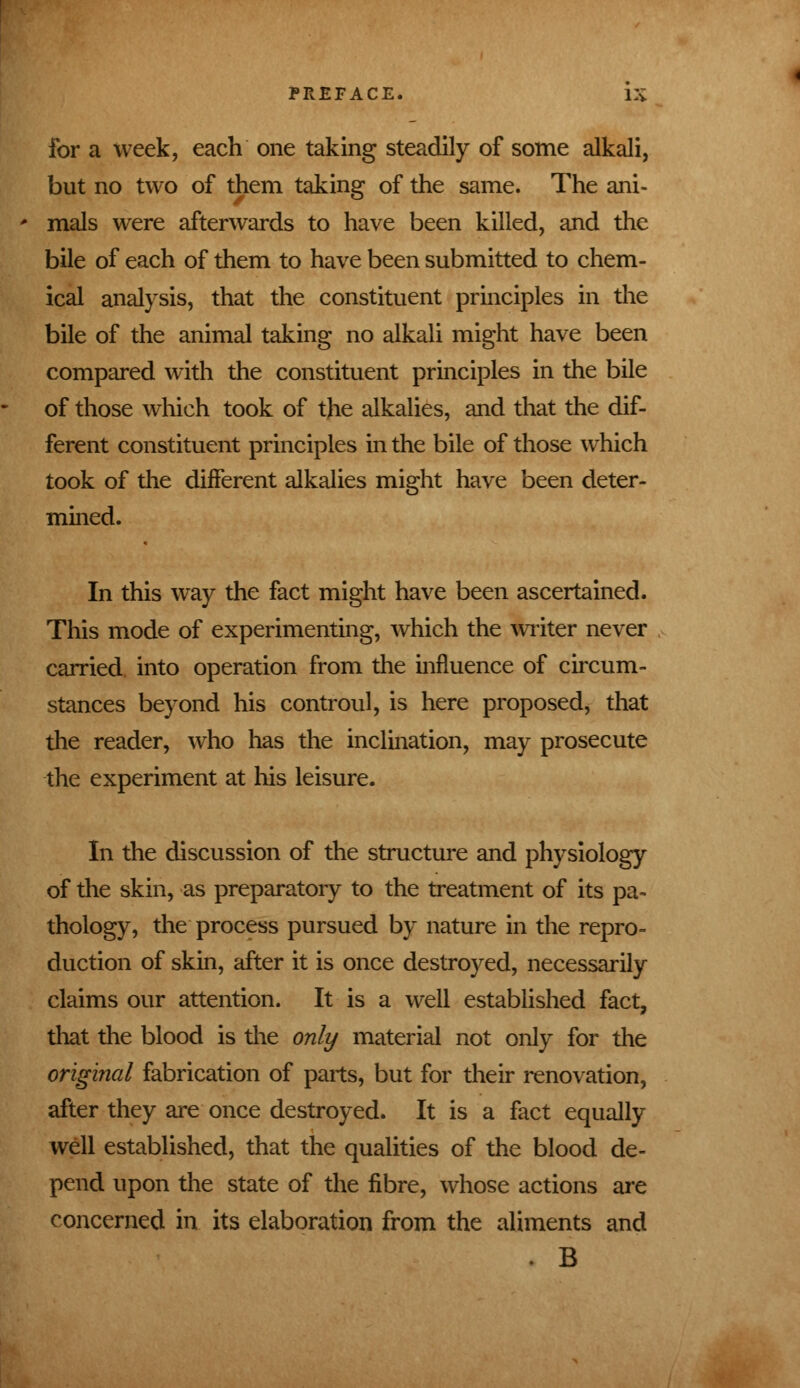 for a week, each one taking steadily of some alkali, but no two of them taking of the same. The ani- mals were afterwards to have been killed, and the bile of each of them to have been submitted to chem- ical analysis, that the constituent principles in the bile of the animal taking no alkali might have been compared with the constituent principles in the bile of those which took of the alkalies, and that the dif- ferent constituent principles in the bile of those which took of the different alkalies might have been deter- mined. In this way the fact might have been ascertained. This mode of experimenting, which the writer never carried into operation from the influence of circum- stances beyond his controul, is here proposed, that the reader, who has the inclination, may prosecute the experiment at his leisure. In the discussion of the structure and physiology of the skin, as preparatory to the treatment of its pa- thology, the process pursued by nature in the repro- duction of skin, after it is once destroyed, necessarily claims our attention. It is a well established fact, that the blood is the only material not only for the original fabrication of parts, but for their renovation, after they are once destroyed. It is a fact equally well established, that the qualities of the blood de- pend upon the state of the fibre, whose actions are concerned in its elaboration from the aliments and • B