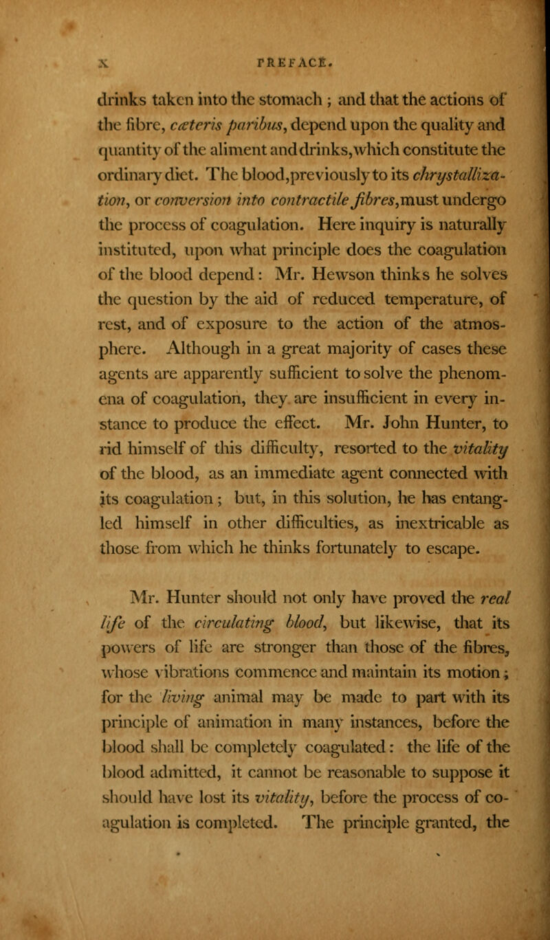 drinks taken into the stomach ; and that the actions of the fibre, ceteris paribus, depend upon the quality and quantity of the aliment and drinks, which constitute the ordinary diet. The blood,previously to its chrystalliza- tion, or conversion into contractile fibres,must undergo the process of coagulation. Here inquiry is naturally instituted, upon what principle does the coagulation of the blood depend: Mr. Hewson thinks he solves the question by the aid of reduced temperature, of rest, and of exposure to the action of the atmos- phere. Although in a great majority of cases these agents are apparently sufficient to solve the phenom- ena of coagulation, they are insufficient in every in- stance to produce the effect. Mr. John Hunter, to rid himself of this difficulty, resorted to the vitality of the blood, as an immediate agent connected with its coagulation; but, in this solution, he has entang- led himself in other difficulties, as inextricable as those from which he thinks fortunately to escape. Mr. Hunter should not only have proved the real life of the circulating blood, but likewise, that its powers of life are stronger than those of the fibres, whose vibrations commence and maintain its motion; for the living animal may be made to part with its principle of animation in many instances, before the blood shall be completely coagulated: the life of the blood admitted, it cannot be reasonable to suppose it should have lost its vitality, before the process of co- agulation is completed. The principle granted, the