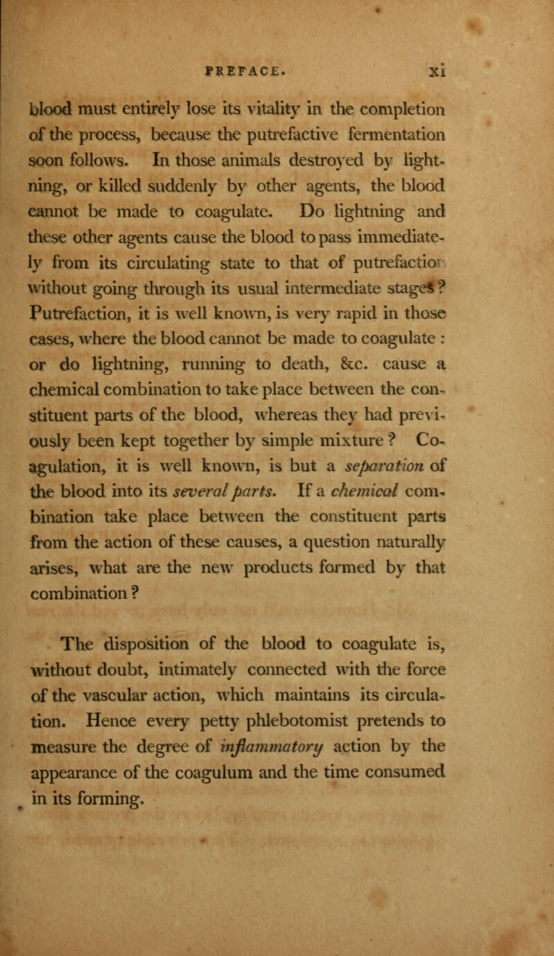 blood must entirely lose its vitality in the completion of the process, because the putrefactive fermentation soon follows. In those animals destroyed by light- ning, or killed suddenly by other agents, the blood cannot be made to coagulate. Do lightning and these other agents cause the blood to pass immediate- ly from its circulating state to that of putrefactior without going through its usual intermediate stages ? Putrefaction, it is well known, is very rapid in those cases, where the blood cannot be made to coagulate : or do lightning, running to death, &c. cause a chemical combination to take place between the con- stituent parts of the blood, whereas they had previ- ously been kept together by simple mixture ? Co- agulation, it is well known, is but a separation of the blood into its several parts* If a chemical com- bination take place between the constituent parts from the action of these causes, a question naturally arises, what are the new products formed by that combination ? The disposition of the blood to coagulate is, without doubt, intimately connected with the force of the vascular action, which maintains its circula- tion. Hence every petty phlebotomist pretends to measure the degree of inflammatory action by the appearance of the coagulum and the time consumed in its forming.