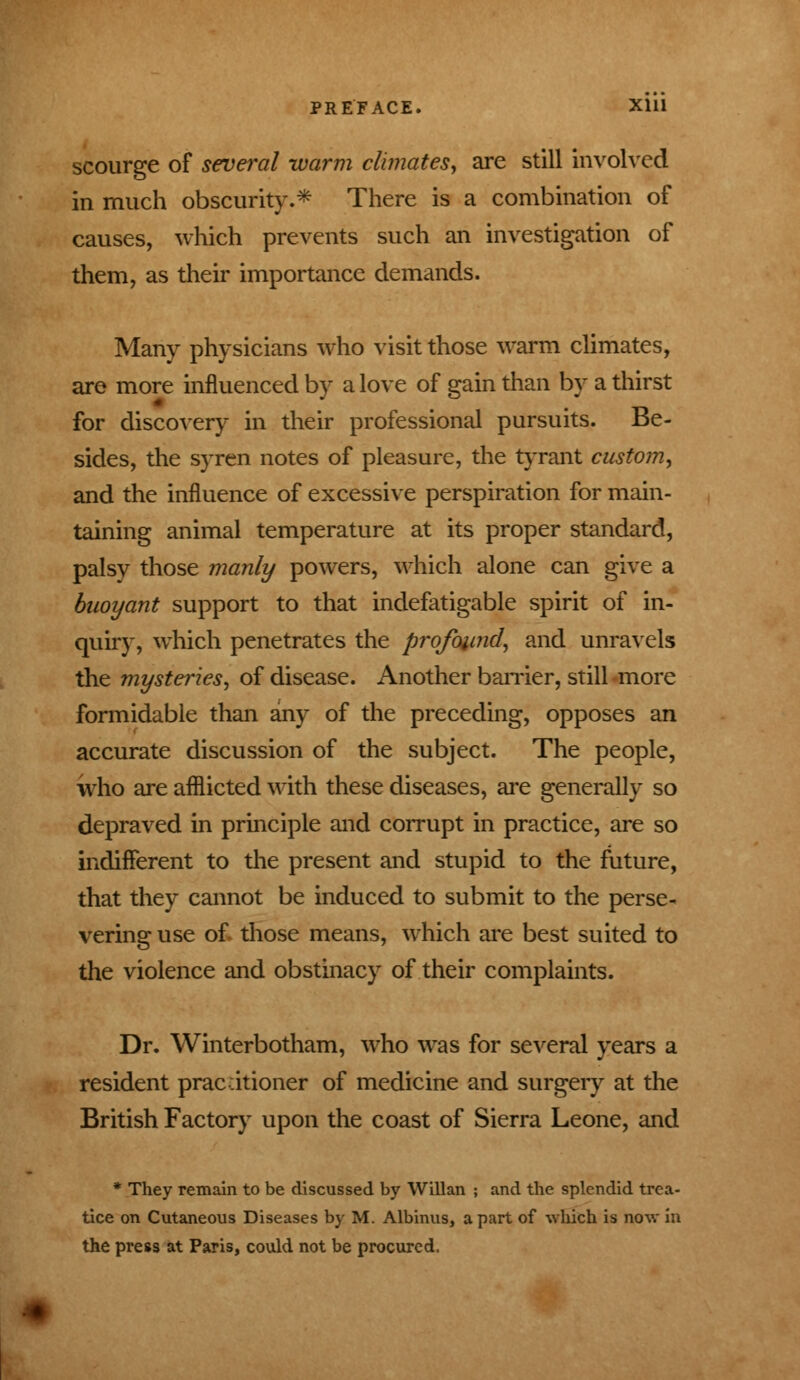 scourge of several warm climates, are still involved in much obscurity.* There is a combination of causes, which prevents such an investigation of them, as their importance demands. Many physicians who visit those warm climates, are more influenced by a love of gain than by a thirst for discovery in their professional pursuits. Be- sides, the syren notes of pleasure, the tyrant custom, and the influence of excessive perspiration for main- taining animal temperature at its proper standard, palsy those manly powers, which alone can give a buoyant support to that indefatigable spirit of in- quiry, which penetrates the profound, and unravels the mysteries, of disease. Another barrier, still more formidable than any of the preceding, opposes an accurate discussion of the subject. The people, who are afflicted with these diseases, are generally so depraved in principle and corrupt in practice, are so indifferent to the present and stupid to the future, that they cannot be induced to submit to the perse- vering use of those means, which are best suited to the violence and obstinacy of their complaints. Dr. Winterbotham, who was for several years a resident pracdtioner of medicine and surgery at the British Factory upon the coast of Sierra Leone, and * They remain to be discussed by Willan ; and the splendid trea- tice on Cutaneous Diseases by M. Albinus, apart of which is now in the press at Paris, could not be procured.