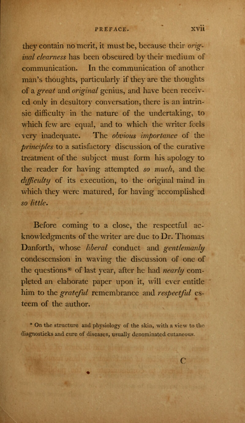 they contain no merit, it must be, because their orig- inal clearness has been obscured by their medium of communication. In the communication of another man's thoughts, particularly if they are the thoughts of a great and original genius, and have been receiv- ed only in desultory conversation, there is an intrin- sic difficulty in the nature of the undertaking, to which few are equal, and to which the writer feels very inadequate. The obvious importance of the principles to a satisfactory discussion of the curative treatment of the subject must form his apology to the reader for having attempted so much, and the difficulty of its execution, to the original mind in which they were matured, for having accomplished so little. Before coming to a close, the respectful ac- knowledgments of the writer are due to Dr. Thomas Danforth, whose liberal conduct and gentlemanly condescension in waving the discussion of one of the questions* of last year, after he had nearly com- pleted an elaborate paper upon it, will ever entitle him to the grateful remembrance and respectful es- teem of the author. * On the structure and physiology of the skin, with a view to the diagnosticks and cure of diseases, usually denominated cutaneous.