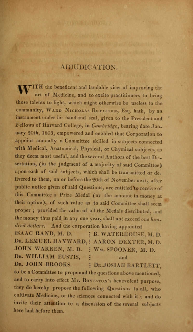 ADJUDICATION. T^TTITH the beneficent and laudable view of improving the art of Medicine, and to excite practitioners to bring those talents to light, which might otherwise be useless to the community, Ward Nicholas Boylstox, Esq. hath, by an instrument under his hand and seal, given to the President and Fellows of Harvard College, in Cambridge, bearing date Jan- uary 20th, 1803, empowered and enabled that Corporation to appoint annually a Committee skilled in subjects connected with Medical, Anatomical, Physical, or Chymical subjects, as they deem most useful, and the several Authors of the best Dis- sertation, (in the judgment of a majority of said Committee) upon each of said subjects, which shall be transmitted or de- livered to them, on or before the 20th of November next, after public notice given of said Questions, are entitled'to receive of this Committee a Prize Medal (or the amount in money at their option), of such value as to said Committee shall seem proper ; provided the value of all the Medals distributed, and the money thus paid in any one year, shall not exceed one / dred dollars. And the corporation having appointed ISAAC RAND, M. D. ] B. VvATERHOUSE, M. D. Dr. LEMUEL HAYWARD, \ AARON DEXTER^ M.D. johx Warren, m. d. ; w*. spooner, m. d. Dr. WILLIAM EUSTIS, \ and Dr. JOHN BROOKS. : Dr.JOSIAH BARTLETT, to be a Committee to propound the questions above mentioned, and to carry into effect Mr. Boylstovs benevolent purpose, they do hereby propose the following Questions to all, who cultivate Medicine, or the sciences connected with it ; and do invite their attention to a discussion of the several subjects here laid before them.