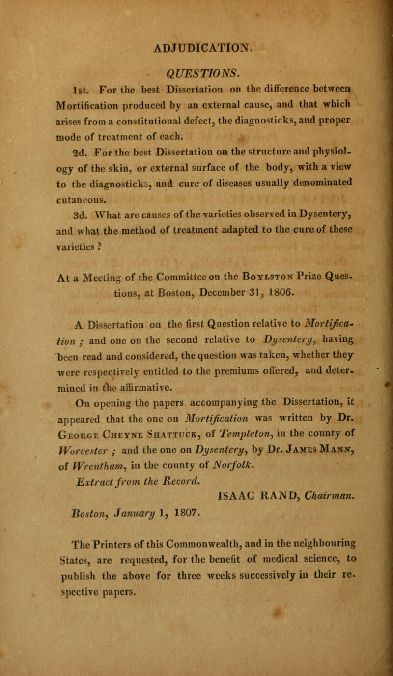 QUESTIONS. 1st. For the best Dissertation on the difference between Mortification produced by an external cause, and that which arises from a constitutional defect, the diagnosticks, and proper mode of treatment of each. 2d. For the best Dissertation on the structure and physiol- ogy of the skin, or external surface of the body, with a view to the diagnosticks, and cure of diseases usually denominated cutaneous. 3d. What are causes of the varieties observed in Dysentery, and what the method of treatment adapted to the cure of these varieties ? At a Meeting of the Committee on the Boylston Prize Ques- tions, at Boston, December 31, 1806. A Dissertation on the first Question relative to Mortifica- tion ; and one on the second relative to Dysentery, having been read and considered, the question was taken, whether they were respectively entitled to the premiums offered, and deter- mined in the affirmative. On opening the papers accompanying the Dissertation, it appeared that the one on Mortification was written by Dr. George Cheyne Shattuck, of Templeton, in the county of Worcester ; and the one on Dysentery, by Dr. James Mann, of Wrentham, in the county of Norfolk. Extract from the Record. ISAAC RAND, Chairman. Boston, January 1, 1807. The Printers of this Commonwealth, and in the neighbouring States, are requested, for the benefit of medical science, to publish the above for three weeks successively in their re. spective papers.