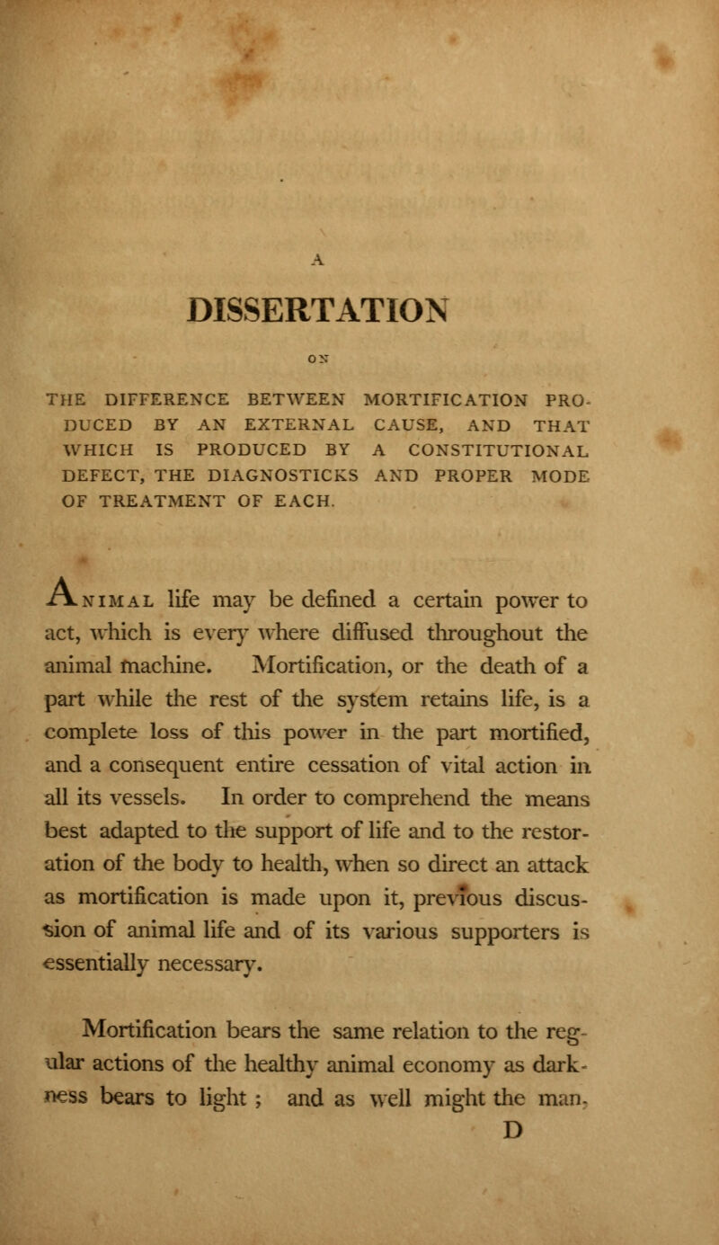 DISSERTATION THE DIFFERENCE BETWEEN MORTIFICATION PRO- DUCED BY AN EXTERNAL CAUSE, AND THAT WHICH IS PRODUCED BY A CONSTITUTIONAL DEFECT, THE DIAGNOSTICKS AND PROPER MODE OF TREATMENT OF EACH. Animal life may be defined a certain power to act, which is ever}' where diffused throughout the animal machine. Mortification, or the death of a part while the rest of the system retains life, is a complete loss of this power in the part mortified, and a consequent entire cessation of vital action in all its vessels. In order to comprehend the means best adapted to the support of life and to the restor- ation of the body to health, when so direct an attack as mortification is made upon it, previous discus- sion of animal life and of its various supporters is essentially necessary. Mortification bears the same relation to the reg- ular actions of the healthy animal economy as dark- ness bears to light ; and as well might the man, D