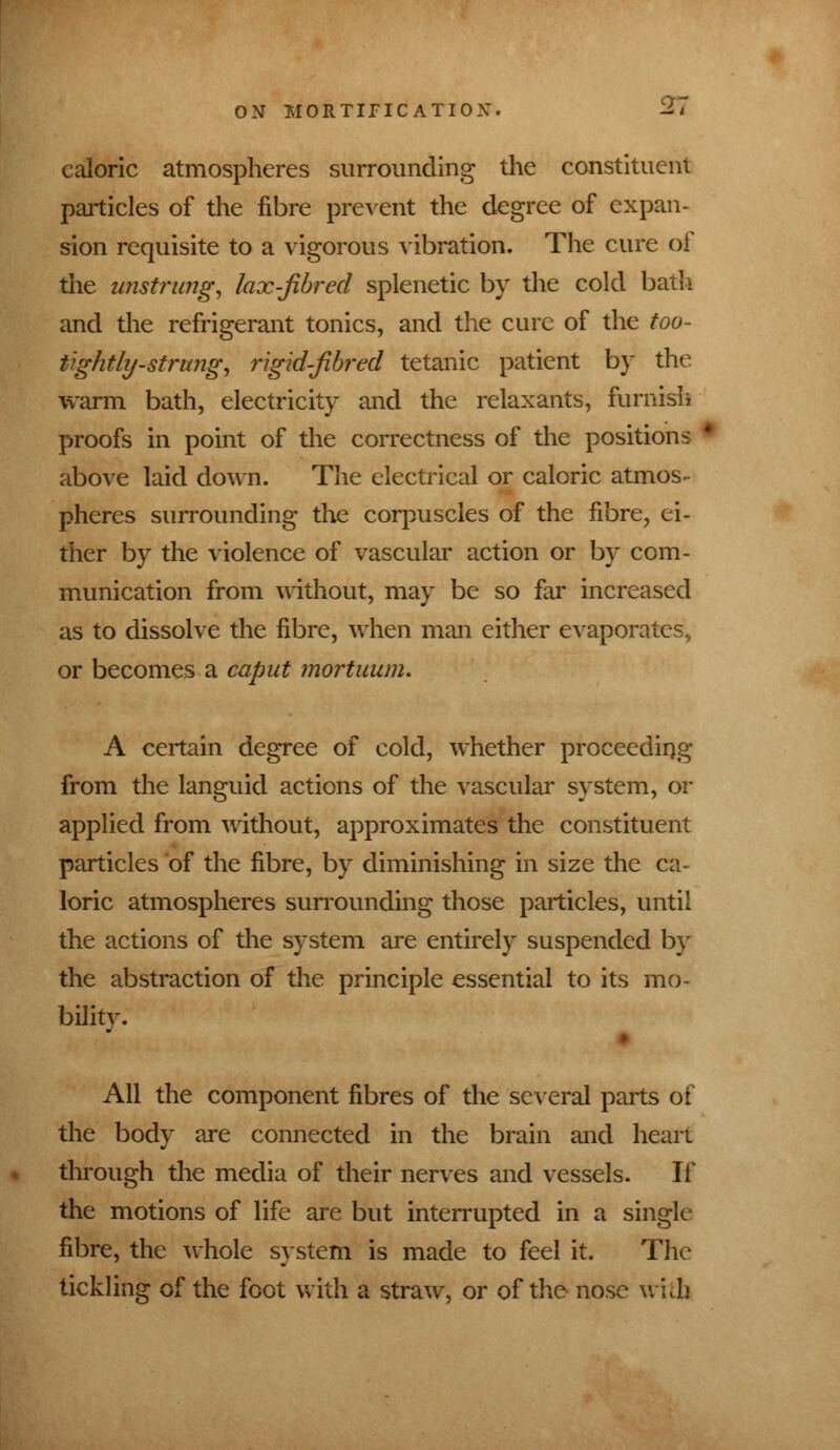 ON IIORTIFICATIOX caloric atmospheres surrounding the constituent particles of the fibre prevent the degree of expan- sion requisite to a vigorous vibration. The cure of the unstrung, lax-fibred splenetic by the cold bath and the refrigerant tonics, and the cure of the too- tightly-strung, rigid-fibred tetanic patient by the warm bath, electricity and the relaxants, furnish proofs in point of the correctness of the positions above laid down. The electrical or caloric atmos- pheres surrounding the corpuscles of the fibre, ei- ther by the violence of vascular action or by com- munication from without, may be so far increased as to dissolve the fibre, when man either evaporates^ or becomes a caput mortuunu A certain degree of cold, whether proceeding from the languid actions of the vascular system, or applied from without, approximates the constituent particles of the fibre, by diminishing in size the ca- loric atmospheres surrounding those particles, until the actions of the system are entirely suspended by the abstraction of the principle essential to its mo- bilitv. All the component fibres of the several parts of the body are connected in the brain and heart through the media of their nerves and vessels. If the motions of life are but interrupted in a single fibre, the whole system is made to feel it. The tickling of the foot with a straw, or of the nose w'ub