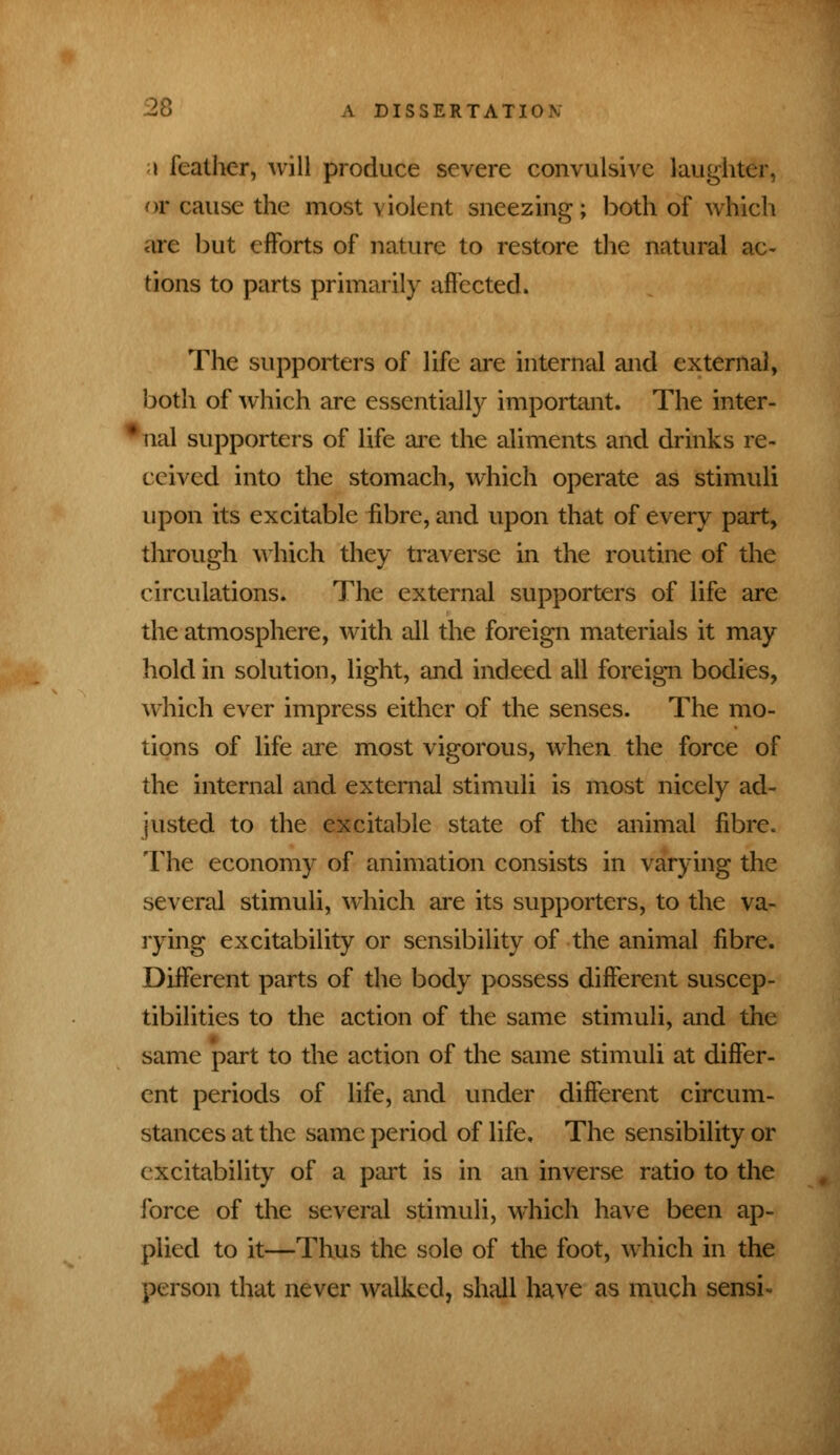 i feather, will produce severe convulsive laughter, or cause the most violent sneezing; both of which arc but efforts of nature to restore the natural ac- tions to parts primarily affected. The supporters of life are internal and external, both of which are essentially important. The inter- I ual supporters of life are the aliments and drinks re- ceived into the stomach, which operate as stimuli upon its excitable fibre, and upon that of every part, through which they traverse in the routine of the circulations. The external supporters of life are the atmosphere, with all the foreign materials it may hold in solution, light, and indeed all foreign bodies, which ever impress either of the senses. The mo- tions of life are most vigorous, when the force of the internal and external stimuli is most nicely ad- justed to the excitable state of the animal fibre. The economy of animation consists in varying the several stimuli, which are its supporters, to the va- rying excitability or sensibility of the animal fibre. Different parts of the body possess different suscep- tibilities to the action of the same stimuli, and the same part to the action of the same stimuli at differ- ent periods of life, and under different circum- stances at the same period of life. The sensibility or excitability of a part is in an inverse ratio to the force of the several stimuli, which have been ap- plied to it—Thus the sole of the foot, which in the person that never walked, shall have as much sensi*