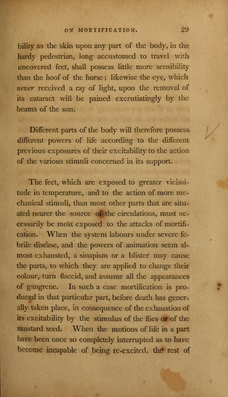 bility as the skin upon any pail of the body, in the hardy pedestrian, long accustomed to travel with uncovered feet, shall possess little more sensibility than the hoof of the horse; likewise the eye, which never received a ray of light, upon the removal of its cataract will be pained excrutiatingly by the beams of the sun. Different parts of the body will therefore possess, different powers of life according to the different previous exposures of their excitability to the action of the various stimuli concerned in its support. The feet, which are exposed to greater vicissi- tude in temperature, and to the action of more me- chanical stimuli, than most other parts that are situ- ated nearer the source o|tthe circulations, must ne- cessarily be most exposed to the attacks of mortifi- cation. When the system labours under severe fe- brile disease, and the powers of animation seem al- most exhausted, a sinapism or a blister may cause the parts, to which they are applied to change their colour, turn flaccid, and assume all the appearances of gangrene. In such a case mortification is pro- duced in that particular part, before death has gener- ally taken place, in consequence of the exhaustion of its excitability by the stimulus of the flies of of the mustard seed. When the motions of life in a part have been once so completely interrupted as to have become incapable of being re-excited, th^ rest of