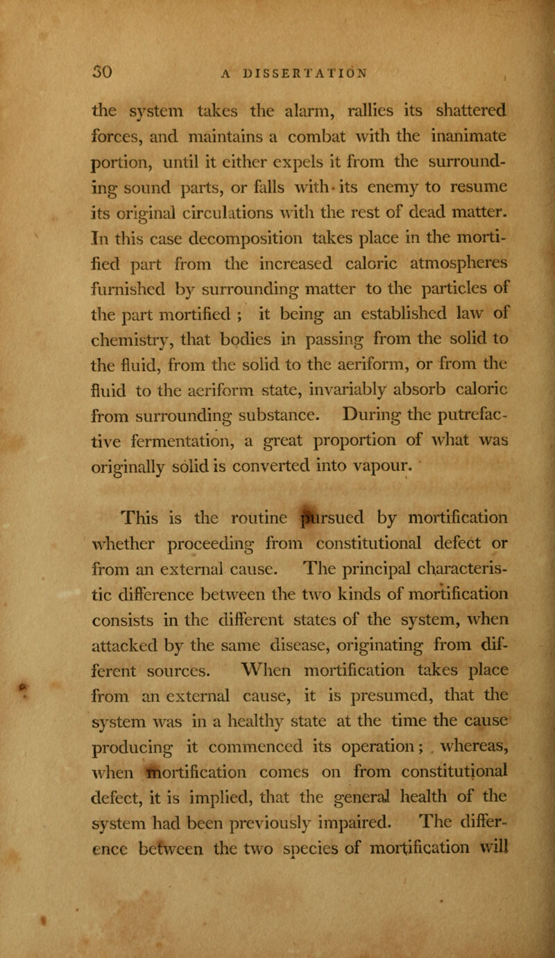 the system takes the alarm, rallies its shattered forces, and maintains a combat with the inanimate portion, until it either expels it from the surround- ing sound parts, or falls with-its enemy to resume its original circulations with the rest of dead matter. In this case decomposition takes place in the morti- fied part from the increased caloric atmospheres furnished by surrounding matter to the particles of the part mortified ; it being an established law of chemistry, that bodies in passing from the solid to the fluid, from the solid to the aeriform, or from the fluid to the aeriform state, invariably absorb caloric from surrounding substance. During the putrefac- tive fermentation, a great proportion of what was originally solid is converted into vapour. This is the routine pursued by mortification whether proceeding from constitutional defect or from an external cause. The principal characteris- tic difference between the two kinds of mortification consists in the different states of the system, when attacked by the same disease, originating from dif- ferent sources. When mortification takes place from an external cause, it is presumed, that the system was in a healthy state at the time the cause producing it commenced its operation; . whereas, when Ihortification comes on from constitutional defect, it is implied, that the general health of the system had been previously impaired. The differ- ence between the two suedes of mortification will