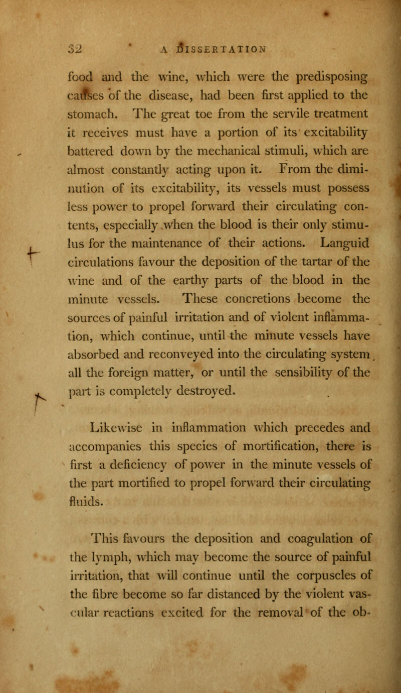 f r A Dissertation food and the wine, which were the predisposing cafles of the disease, had been first applied to the stomach. The great toe from the senile treatment it receives must have a portion of its excitability battered down by the mechanical stimuli, which are almost constantly acting upon it. From the dimi- nution of its excitability, its vessels must possess less power to propel forward their circulating con- tents, especially .when the blood is their only stimu- lus for the maintenance of their actions. Languid circulations favour the deposition of the tartar of the wine and of the earthy parts of the blood in the minute vessels. These concretions become the sources of painful irritation and of violent inflamma- tion, which continue, until the minute vessels have absorbed and reconveyed into the circulating system all the foreign matter, or until the sensibility of the part is completely destroyed. Likewise in inflammation which precedes and accompanies this species of mortification, there is first a deficiency of power in the minute vessels of the part mortified to propel forward their circulating fluids. This favours the deposition and coagulation of the lymph, which may become the source of painful irritation, that will continue until the corpuscles of the fibre become so far distanced by the violent vas- cular reactions excited for the removal of the ob-