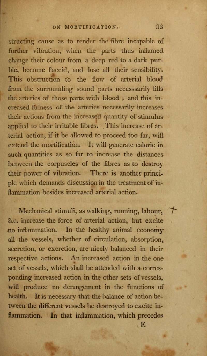 btructing cause as to render the fibre incapable of further vibration, when the parts thus inflamed change their colour from a deep red to a dark pur- ble, become flaccid, and lose all their sensibility. This obstruction to the flow of arterial blood from the surrounding sound parts necesssarily fills the arteries of those parts with blood ; and this in- creased fulness of the arteries necessarily increases their actions from the increased quantity of stimulus applied to their irritable fibres. This increase of ar- terial action, if it be allowed to proceed too far, will extend the mortification. It will generate caloric in such quantities as so far to increase the distances between the corpuscles of the fibres as to destroy their power of vibration. There is another princi- ple which demands discussion in the treatment of in- flammation besides increased arterial action. Mechanical stimuli, as walking, running, labour, / &c. increase the force of arterial action, but excite no inflammation. In the healthy animal economy all the vessels, whether of circulation, absorption, secretion, or excretion, are nicely balanced in their respective actions. An increased action in the one set of vessels, which shall be attended with a corres- ponding increased action in the other sets of vessels, will produce no derangement in the functions of health. It is necessary that the balance of action be- tween the different vessels be destroyed to excite in- flammation. In that inflammation, which precedes E