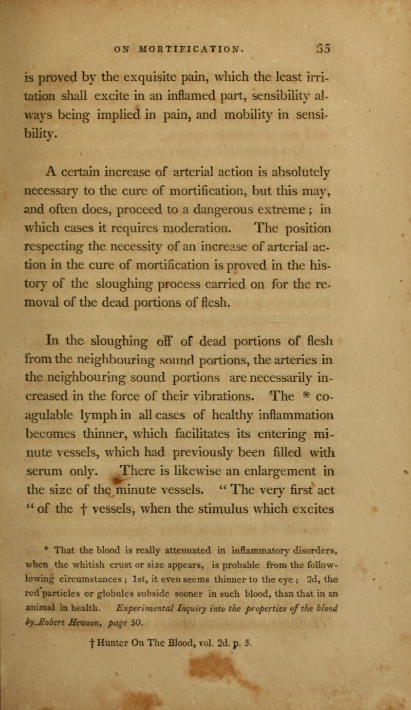 is proved by the exquisite pain, which the least irri- tation shall excite in an inflamed part, sensibility al- ways being implied in pain, and mobility in sensi- bility. A certain increase of arterial action is absolutely necessary to the cure of mortification, but this may, and often does, proceed to a dangerous extreme ; in which cases it requires moderation. The position respecting the necessity of an increase of arterial ac- tion in the cure of mortification is proved in the his- tory of the sloughing process carried on for the re~ moval of the dead portions of flesh. In the sloughing off of dead portions of flesh from the neighbouring sound portions, the arteries in the neighbouring sound portions are necessarily in- creased in the force of their vibrations. The * co- agulable lymph in all cases of healthy inflammation becomes thinner, which facilitates its entering mi- nute vessels, which had previously been filled with serum only. There is likewise an enlargement in the size of the minute vessels.  The very first act  of the f vessels, when the stimulus which excites * That the blood is really attenuated in inflammatory disorders, ■when the whitish crust or size appears, is probable from the follow- lowing circumstances ; 1st, it even seems thinner to the eye ; 2d, the red particles or globules subside sooner in such blood, than that in an animal in health. Experimental Inquiry into the properties of the blood hyJlobert Hewson, page 50.