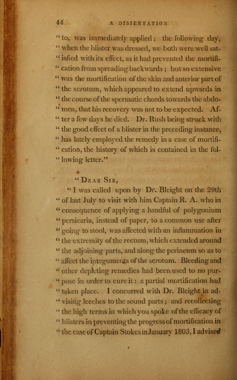 to, was immediately applied ; the following day, when the blister was dressed, we both were well sat- isfied with its effect, as it had prevented the mortifi- cation from spreading backwards ; but so extensive was the mortification of the skin and anterior part of the scrotum, which appeared to extend upwards in the course of the spermatic chords towards the abdo- men, that his recovery was not to be expected. Af- ter a few days he died. Dr. Rush being struck with the good effect of a blister in the preceding instance, has lately employed the remedy in a case of mortifi- cation, the history of which is contained in the fol- lowing letter.  Dear Sir, u I was called upon by Dr. Bleight on the 29th of last July to visit with him Captain R. A. who in consequence of applying a handful of polygonium persicaria, instead of paper, to a common use after going to stool, was affected with an inflammation in the extremity of the rectum, which extended around the adjoining parts, and along the perineum so as to affect the integuments of the scrotum. Bleeding and other deputing remedies had been used to no pur- pose in order to cure it: a partial mortification had taken place. I concurred with Dr. Bleight in ad- vising leeches to the sound parts; and recollecting the high terms in which you spoke of the efficacy of blisters in preventing the progress of mortification in the case of Captain Stokes m January 1803,1 advisee*