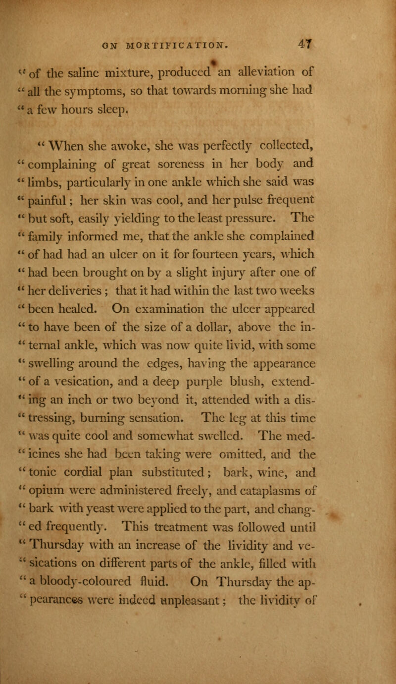 cf of the saline mixture, produced an alleviation of  all the symptoms, so that towards morning she had  a few hours sleep,  When she awoke, she was perfectly collected,  complaining of great soreness in her body and  limbs, particularly in one ankle which she said was  painful; her skin was cool, and her pulse frequent  but soft, easily yielding to the least pressure. The  family informed me, that the ankle she complained  of had had an ulcer on it for fourteen years, which  had been brought on by a slight injury after one of  her deliveries ; that it had within the last two weeks a been healed. On examination the ulcer appeared  to have been of the size of a dollar, above the in-  temal ankle, which was now quite livid, with some  swelling around the edges, having the appearance  of a vesication, and a deep purple blush, extend-  ing an inch or two beyond it, attended with a dis-  tressing, burning sensation. The leg at this time u was quite cool and somewhat swelled. The med-  icines she had been taking were omitted, and the  tonic cordial plan substituted; bark, wine, and  opium were administered freely, and cataplasms of  bark with yeast were applied to the part, and chang-  ed frequently. This treatment was followed until  Thursday with an increase of the lividity and ve-  sications on different parts of the ankle, filled with  a bloody-coloured fluid. On Thursday the ap-  pearances were indeed unpleasant; the lividity of