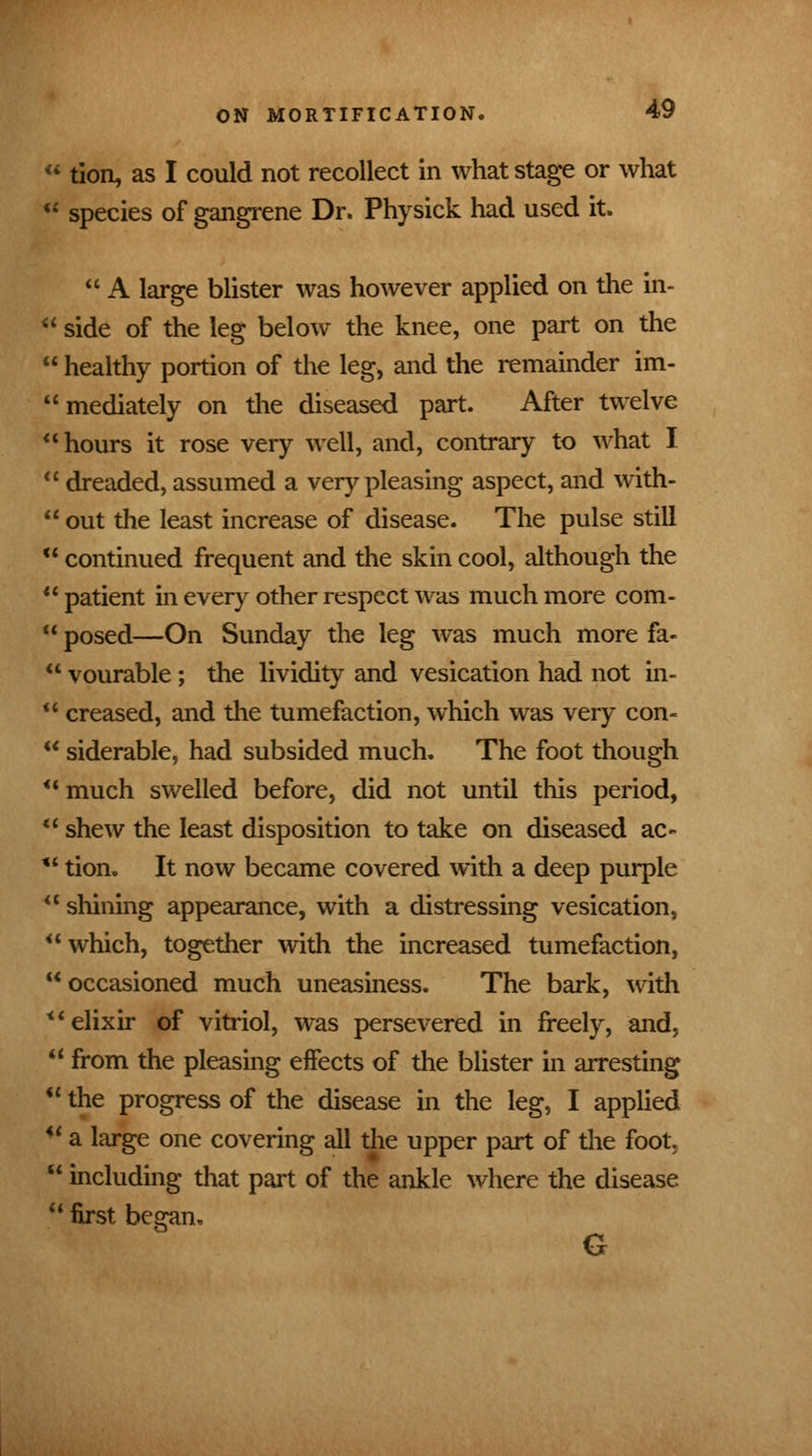 u tion, as I could not recollect in what stage or what u species of gangrene Dr. Physick had used it.  A large blister was however applied on the in-  side of the leg below the knee, one part on the  healthy portion of the leg, and the remainder im-  mediately on the diseased part. After twelve hours it rose very well, and, contrary to what I  dreaded, assumed a very pleasing aspect, and with-  out the least increase of disease. The pulse still  continued frequent and the skin cool, although the 11 patient in every other respect was much more com- 11 posed—On Sunday the leg was much more fa-  vourable ; the lividity and vesication had not in-  creased, and the tumefaction, which was very con-  siderable, had subsided much. The foot though much swelled before, did not until this period, u shew the least disposition to take on diseased ac»  tion. It now became covered with a deep purple  shining appearance, with a distressing vesication, which, together with the increased tumefaction, occasioned much uneasiness. The bark, with elixir of vitriol, was persevered in freely, and,  from the pleasing effects of the blister in arresting  the progress of the disease in the leg, I applied  a large one covering all the upper part of the foot,  including that part of the ankle where the disease  first began. G