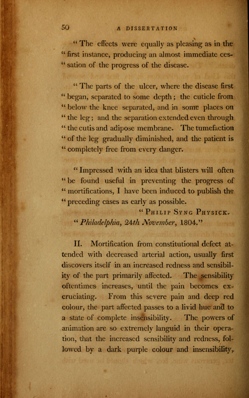  The effects were equally as pleasing as in the  first instance, producing an almost immediate ces-  sation of the progress of the disease.  The parts of the ulcer, where the disease first  began, separated to some depth; the cuticle from  below the knee separated, and in some places on  the leg; and the separation extended even through  the cutis and adipose membrane. The tumefaction of the leg gradually diminished, and the patient is  completely free from every danger.  Impressed with an idea that blisters will often  be found useful in preventing the progress of  mortifications, I have been induced to publish the  preceding cases as early as possible. Philip Sync Physick* Philadelphia, 24th November, 1804. II. Mortification from constitutional defect at- tended with decreased arterial action, usually first discovers itself in an increased redness and sensibil- ity of the part primarily affected. The sensibility oftentimes increases, until the pain becomes ex- cruciating. From this severe pain and deep red colour, the part affected passes to a livid hue and to a state of complete insensibility. The powers of animation are so extremely languid in their opera- tion, that the increased sensibility and redness, fol- lowed by a dark purple colour and insensibility ^