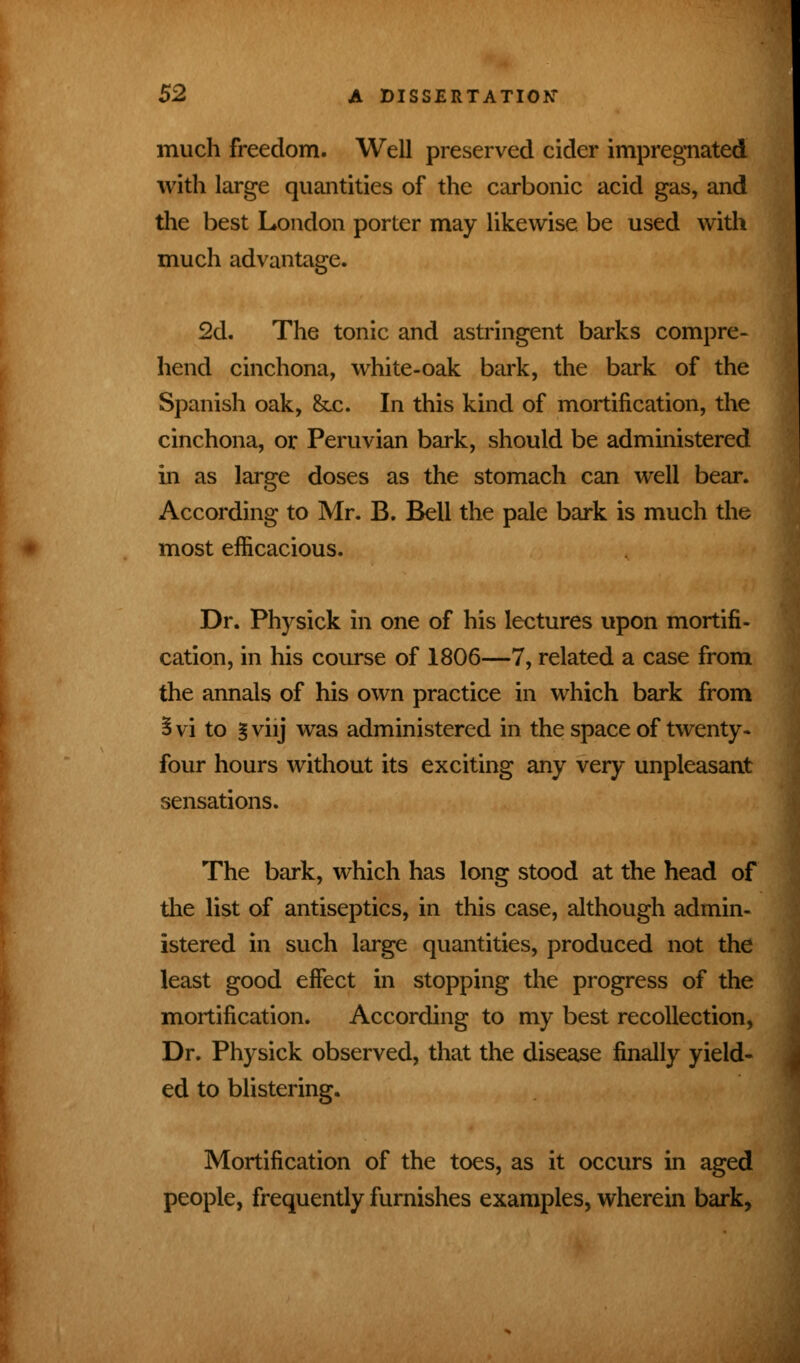 much freedom. Well preserved cider impregnated with large quantities of the carbonic acid gas, and the best London porter may likewise be used with much advantage. 2d. The tonic and astringent barks compre- hend cinchona, white-oak bark, the bark of the Spanish oak, Sec. In this kind of mortification, the cinchona, or Peruvian bark, should be administered in as large doses as the stomach can well bear. According to Mr. B. Bell the pale bark is much the most efficacious. Dr. Physick in one of his lectures upon mortifi- cation, in his course of 1806—7, related a case from the annals of his own practice in which bark from Svi to |viij was administered in the space of twenty, four hours without its exciting any very unpleasant sensations. The bark, which has long stood at the head of the list of antiseptics, in this case, although admin- istered in such large quantities, produced not the least good effect in stopping the progress of the mortification. According to my best recollection, Dr. Physick observed, that the disease finally yield- ed to blistering. Mortification of the toes, as it occurs in aged people, frequently furnishes examples, wherein bark,
