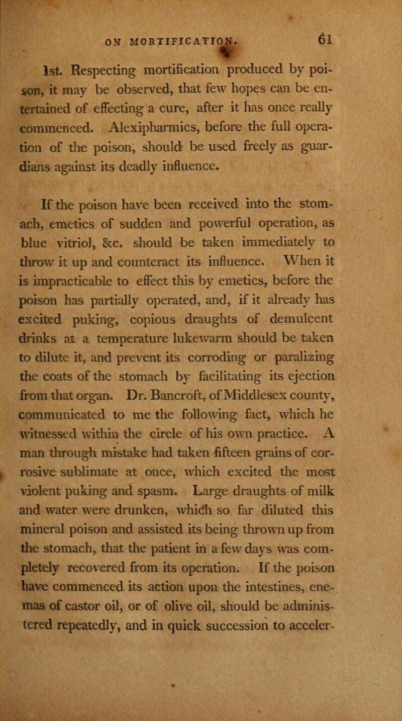 1st. Respecting mortification produced by poi- son, it may be observed, that few hopes can be en- tertained of effecting a cure, after it has once really commenced. Alexipharmics, before the full opera- tion of the poison, should be used freely as guar- dians against its deadly influence. If the poison have been received into the stom- ach, emetics of sudden and powerful operation, as blue vitriol, &c. should be taken immediately to throw it up and counteract its influence. When it is impracticable to effect this by emetics, before the poison has partially operated, and, if it already has excited puking, copious draughts of demulcent drinks at a temperature lukewarm should be taken to dilute it, and prevent its corroding or paralizing the coats of the stomach by facilitating its ejection from that organ. Dr. Bancroft, of Middlesex county, communicated to me the following fact, which he witnessed within the circle of his own practice. A man through mistake had taken fifteen grains of cor- rosive sublimate at once, which excited the most violent puking and spasm. Large draughts of milk and water were drunken, whicli so far diluted this mineral poison and assisted its being thrown up from the stomach, that the patient in a few days was com- pletely recovered from its operation. If the poison have commenced its action upon the intestines, ene- mas of castor oil, or of olive oil, should be adminis- tered repeatedly, and in quick succession to acceler-