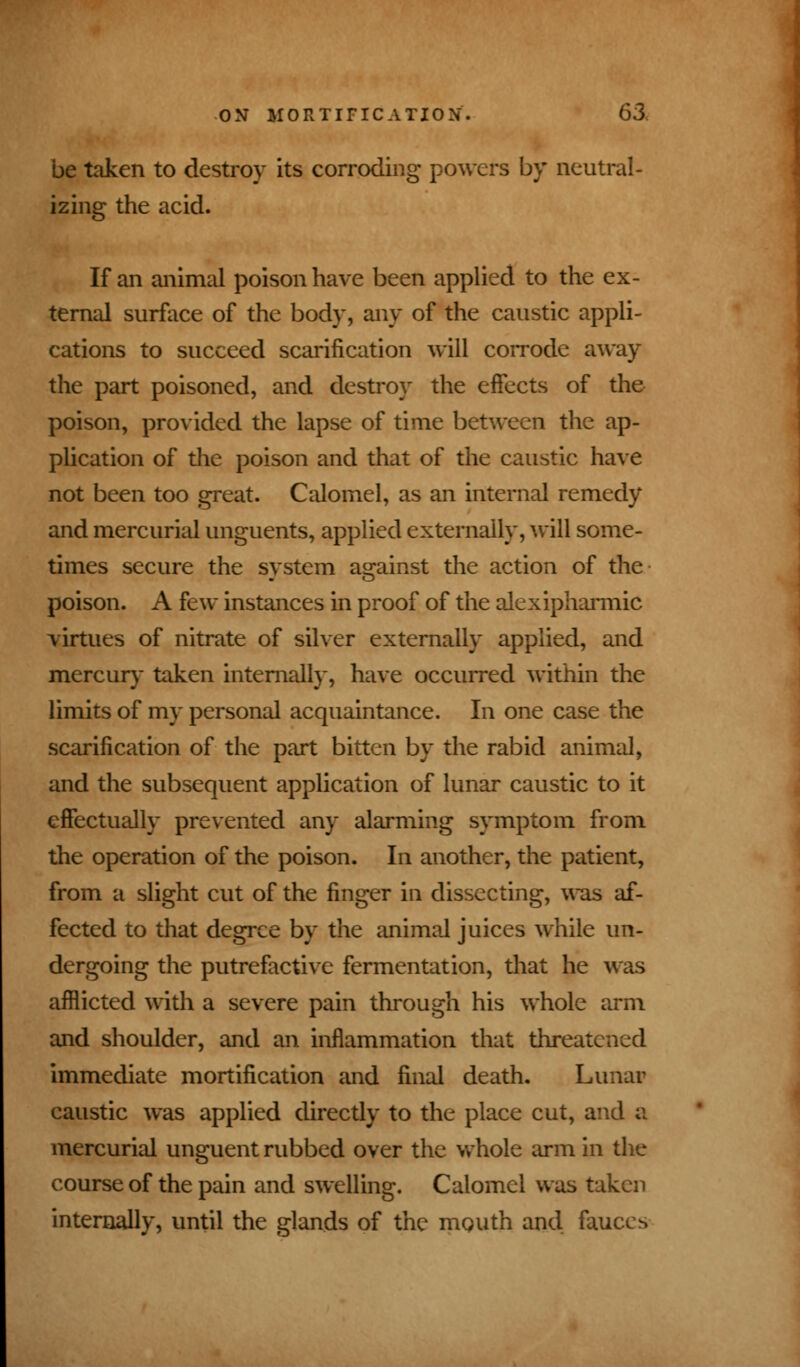 be taken to destroy its corroding powers by neutral- izing the acid. If an animal poison have been applied to the ex- ternal surface of the body, any of the caustic appli- cations to succeed scarification will corrode away the part poisoned, and destroy the effects of the poison, provided the lapse of time between the ap- plication of the poison and that of the caustic have not been too great. Calomel, as an internal remedy and mercurial unguents, applied externally, will some- times secure the system against the action of the poison. A few instances in proof of the alexipharmic virtues of nitrate of silver externally applied, and mercury taken internally, have occurred within the limits of my personal acquaintance. In one case the scarification of the part bitten by the rabid animal, and the subsequent application of lunar caustic to it effectually prevented any alarming symptom from the operation of the poison. In another, the patient, from a slight cut of the finger in dissecting, was af- fected to that degree by the animal juices while un- dergoing the putrefactive fermentation, that he was afflicted with a severe pain through his whole arm and shoulder, and an inflammation that threatened immediate mortification and final death. Lunar caustic was applied direcdy to the place cut, and a mercurial unguent rubbed over the whole arm in the course of the pain and swelling. Calomel was taken internally, until the glands of the mouth and fauces