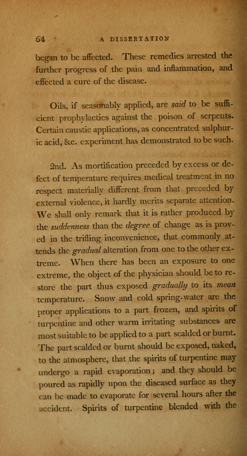 began to be affected. These remedies arrested the further progress of the pain and inflammation, and effected a cure of the disease. Oils, if seasonably applied, are said to be suffi- cient prophylactics against the poison of serpents. Certain caustic applications, as concentrated sulphur- ic acid, &x. experiment has demonstrated to be such. 2nd. As mortification preceded by excess or de- fect of temperature requires medical treatment in no respect materially different from that preceded by- external violence, it hardly merits separate attention, We shall only remark that it is rather produced b; the suddenness than the degree of change as is prov- ed in the trifling inconvenience, that commonly at- tends the gradual alteration from one to the other ex- treme. When there has been an exposure to one extreme, the object of the physician should be to re- store the pail thus exposed gradually to its mean temperature. Snow and cold spring-water are the proper applications to a part frozen, and spirits of turpentine and other warm irritating substances are most suitable to be applied to a part scalded or burnt. The part scalded or burnt should be exposed, naked, to the atmosphere, that the spirits of turpentine may undergo a rapid evaporation; and they should be poured as rapidly upon the diseased surface as they can be made to evaporate for several hours after the accident. Spirits of turpentine blended with the