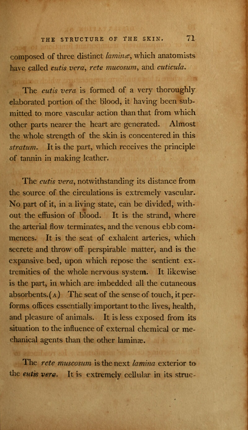 composed of three distinct lamina, which anatomists have called cutis vera, rete mucosum, and cuticula. The cutis vera is formed of a very thoroughly- elaborated portion of the Blood, it having been sub- mitted to more vascular action than that from which other parts nearer the heart are generated. Almost the whole strength of the skin is concentered in this stratum. It is the part, which receives the principle of tannin in making leather. The cutis vera, notwithstanding its distance from the source of the circulations is extremely vascular. No part of it, in a living state, can be divided, with- out the effusion of blood. It is the strand, where the arterial flow terminates, and the venous ebb com- mences. It is the seat of exhalent arteries, which secrete and throw off perspirable matter, and is the expansive bed, upon which repose the sentient ex- tremities of the whole nervous system. It likewise is the part, in which are imbedded all the cutaneous absorbents. ( a ) The seat of the sense of touch, it per- forms offices essentially important to the lives, health, and pleasure of animals. It is less exposed from its situation to the influence of external chemical or me- chanical agents than the other laminae. The rete muscosum is the next lamina exterior to the cutis vera. It is extremely cellular in its struc-