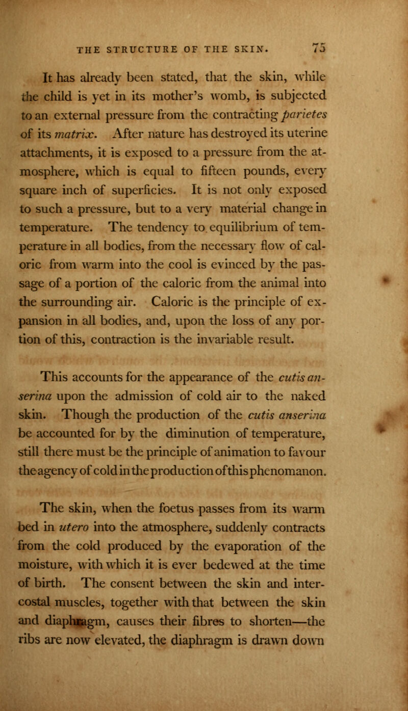 It has already been stated, that the skin, while the child is yet in its mother's womb, is subjected to an external pressure from the contracting parietes of its matrix. After nature has destroyed its uterine attachments, it is exposed to a pressure from the at- mosphere, which is equal to fifteen pounds, every square inch of superficies. It is not only exposed to such a pressure, but to a very material change in temperature. The tendency to equilibrium of tem- perature in all bodies, from the necessary flow of cal- oric from warm into the cool is evinced by the pas- sage of a portion of the caloric from the animal into the surrounding air. Caloric is the principle of ex- pansion in all bodies, and, upon the loss of any por- tion of this, contraction is the invariable result. This accounts for the appearance of the cutis an - serina upon the admission of cold air to the naked skin. Though the production of the cutis anserina be accounted for by the diminution of temperature, still there must be the principle of animation to favour theagency of cold in the production of this phenomanon. The skin, when the foetus passes from its warm bed in utero into the atmosphere, suddenly contracts from the cold produced by the evaporation of the moisture, with which it is ever bedewed at the time of birth. The consent between the skin and inter- costal muscles, together with that between the skin and diaphragm, causes their fibres to shorten—the ribs are now elevated, the diaphragm is drawn down »