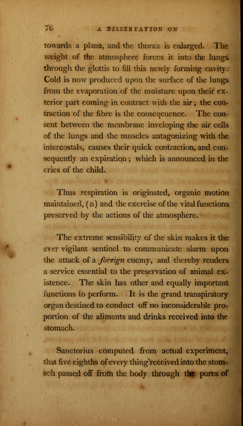 towards a plane, and the thorax is enlarged. The weight of the atmosphere forces it into the lungs, through the glottis to fill this newly forming cavity. Cold is now produced upon the surface of the lungs from the evaporation of the moisture upon their ex- terior part coming in contract with the air; the con- traction of the fibre is the conseqeuence. The con- sent between the membrane inveloping the air cells of the lungs and the muscles antagonizing with the intercostals, causes their quick contraction, and con- sequently an expiration ; which is announced in the cries of the child. Thus respiration is originated, organic motion maintained, (d) and the exercise of the vital functions preserved by the actions of the atmosphere. The extreme sensibility of the skin makes it the ever vigilant sentinel to communicate alarm upon the attack of a foreign enemy, and thereby renders a service essential to the preservation of animal ex- istence. The skin has other and equally important functions to perform. It is the grand transpiratory organ destined to conduct off no inconsiderable pro- portion of the aliments and drinks received into the stomach. Sanctorius computed from actual experiment, that five eighths of every thingVeceived into the stom- ach passed off from the body through the pores of