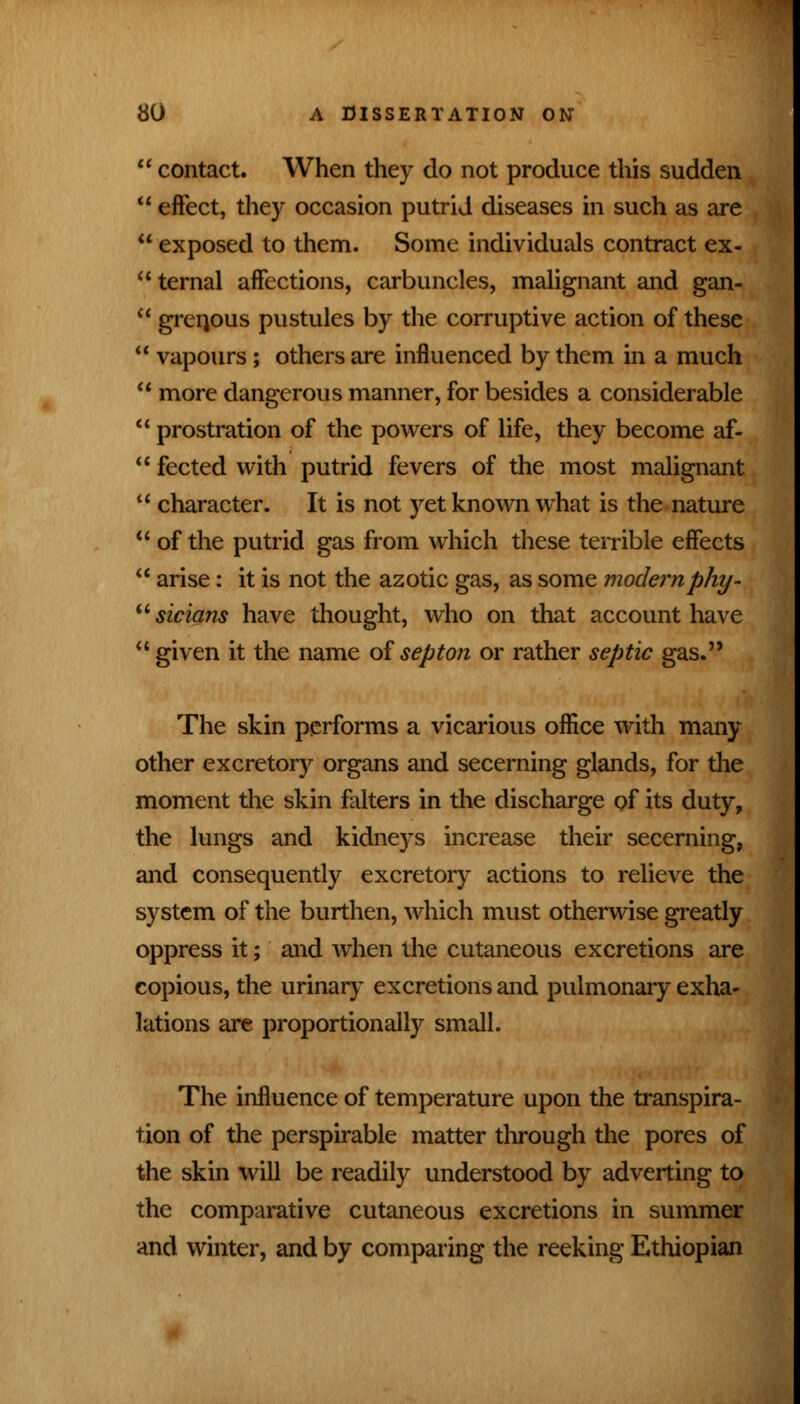 1' contact. When they do not produce this sudden  effect, they occasion putrid diseases in such as are  exposed to them. Some individuals contract ex- ternal affections, carbuncles, malignant and gan-  grenpus pustules by the corruptive action of these  vapours ; others are influenced by them in a much  more dangerous manner, for besides a considerable  prostration of the powers of life, they become af-  fected with putrid fevers of the most malignant  character. It is not yet known what is the nature  of the putrid gas from which these terrible effects  arise: it is not the azotic gas, as some modern phy- sicians have thought, who on that account have  given it the name of septon or rather septic gas. The skin performs a vicarious office with many other excretory organs and secerning glands, for the moment the skin falters in the discharge of its duty, the lungs and kidneys increase their secerning, and consequently excretory actions to relieve the system of the burthen, which must otherwise greatly oppress it; and when the cutaneous excretions are copious, the urinary excretions and pulmonary exha- lations are proportionally small. The influence of temperature upon the transpira- tion of the perspirable matter through the pores of the skin will be readily understood by adverting to the comparative cutaneous excretions in summer and winter, and by comparing the reeking Ethiopian