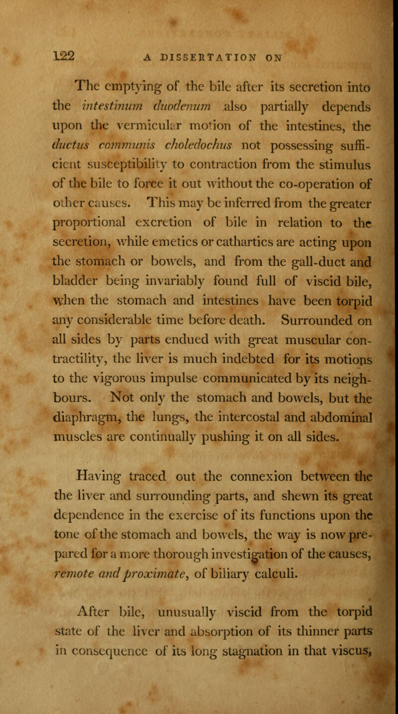 The emptying of the bile after its secretion into the intestinum duodenum also partially depends upon the vermicular mo'ion of the intestines, the ductus communis choledochus not possessing suffi- cient susceptibility to contraction from the stimulus of the bile to force it out without the co-operation of other.causes. This may be inferred from the greater proportional excretion of bile in relation to the secretion, while emetics or cathartics are acting upon the stomach or bowels, and from the gall-duct and bladder being invariably found full of viscid bile, when the stomach and intestines have been torpid any considerable time before death. Surrounded on all sides by parts endued with great muscular con- tractility, the liver is much indebted for its motions to the vigorous impulse communicated by its neigh- bours. Not only the stomach and bowels, but the diaphragm, the lungs, the intercostal and abdominal muscles are continually pushing it on all sides. Having traced out the connexion between the the liver and surrounding parts, and shewn its great dependence in the exercise of its functions upon the tone of the stomach and bowels, the way is now pre- pared for a more thorough investigation of the causes, remote and proximate, of biliary calculi. After bile, unusually viscid from the torpid state of the liver and absorption of its thinner parts in consequence of its long stagnation in that viscus,