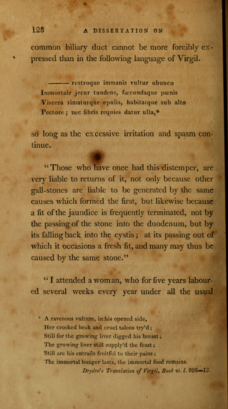 common biliary duct cannot be more forcibly ex- pressed than in the following language of Virgil. rcstroque immanis vultur obunco Immortale jecur tundens, fcccundaque poenis Viscera rimaturque epulis, habitatque sub alto Pectore; nee fibris requies datur ulla,* so long as the excessive irritation and spasm con- tinue. Those who nave once had this distemper, are very liable to returns of it, not only because other gall-stones are liable to be generated by the same causes which formed the first, but likewise because a fit of the jaundice is frequently terminated, not by the passing of the stone into the duodenum, but by its falling back into the cystis; at its passing out of which it occasions a fresh fit, and many may thus be caused by the same stone.  I attended a woman, who for five years labour- ed several weeks every year under all the usual * A ravenous vulture, in his opened, side, Her crooked beak and cruel talons try'd; Still for the growing liver digged his breast; The growing liver still supply'd the feast; Still are his entrails fruitful to their pains ; The immortal hunger lasts, the immortal food remains. Drydetfs Translation of Virgil, Book vi, /. 808—13.