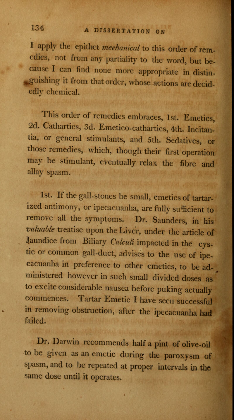 I apply the epithet mechanical to this order of rem- edies, not from any partiality to the word, but be- cause I can find none more appropriate in distin- guishing it from that order, whose actions are decid- edly chemical. This order of remedies embraces, 1st. Emetics, 2d. Cathartics, 3d. Emetico-cathartics, 4th. Incitan- tia, or general stimulants, and 5th. Sedatives, or those remedies, which, though their first operation may be stimulant, eventually relax the fibre and allay spasm. 1st. If the gall-stones be small, emetics of tartar- ized antimony, or ipecacuanha, are fully sufficient to remove all the symptoms. Dr. Saunders, in his valuable treatise upon the Liver, under the article of Jaundice from Biliary Calculi impacted in the cys- tic or common gall-duct, advises to the use of ipe- cacuanha in preference to other emetics, to be ad- ministered however in such small divided doses as to excite considerable nausea before puking actually commences. Tartar Emetic I have seen successful in removing obstruction, after the ipecacuanha had failed. Dr. Darwin recommends half a pint of olive-oil to be given as an emetic during the paroxysm of spasm, and to be repeated at proper intervals in the same dose until it operates.