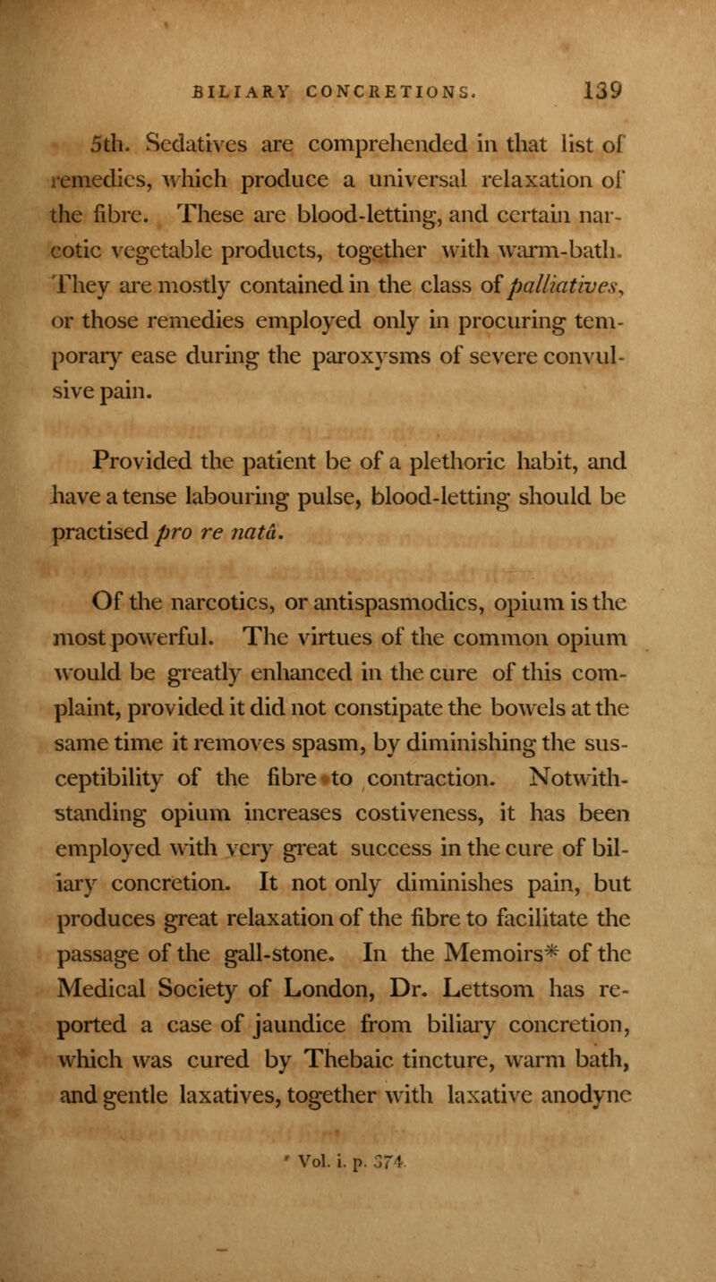 5th. Sedatives are comprehended in that list of remedies, which produce a universal relaxation of the fibre. These are blood-letting, and certain nar- cotic vegetable products, together with warm-bath. They are mostly contained in the class of palliatives, or those remedies employed only in procuring tem- porary ease during the paroxysms of severe convul- sive pain. Provided the patient be of a plethoric habit, and have a tense labouring pulse, blood-letting should be practised pro re nata. Of the narcotics, or antispasmodics, opium is the most powerful. The virtues of the common opium would be greatly enhanced in the cure of this com- plaint, provided it did not constipate the bowels at the same time it removes spasm, by diminishing the sus- ceptibility of the fibre to contraction. Notwith- standing opium increases costiveness, it has been employed with very great success in the cure of bil- iary concretion. It not only diminishes pain, but produces great relaxation of the fibre to facilitate the passage of the gall-stone. In the Memoirs* of the Medical Society of London, Dr. Lettsom has re- ported a case of jaundice from biliary concretion, which was cured by Thebaic tincture, warm bath, and gentle laxatives, together with laxative anodyne ' Vol. i. p. 3~4.