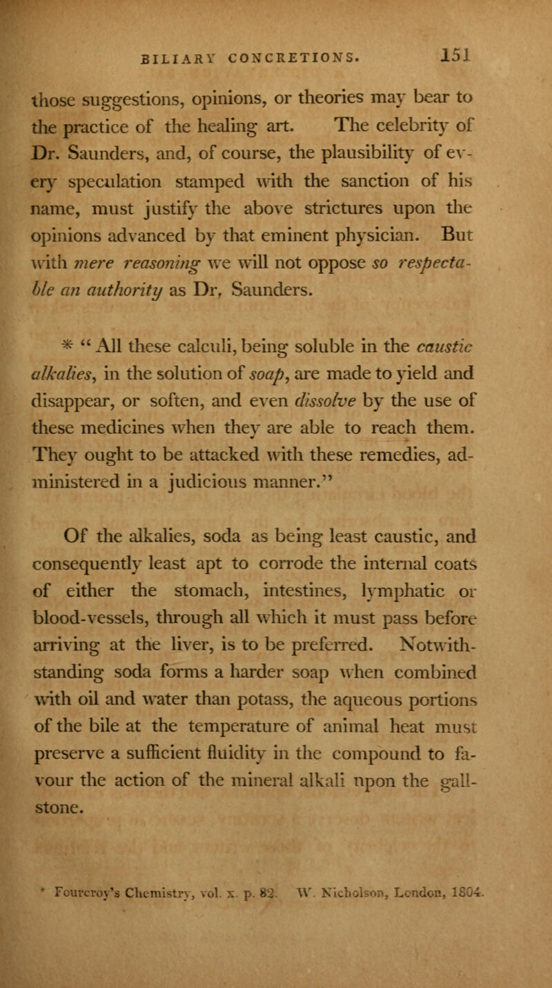 those suggestions, opinions, or theories may bear to the practice of the healing art. The celebrity of Dr. Saunders, and, of course, the plausibility of ev- ery speculation stamped with the sanction of his name, must justify the above strictures upon the opinions advanced by that eminent physician. But with mere reasoning Ave will not oppose so respecta- ble an authority as Dr, Saunders. *  All these calculi, being soluble in the caustic alkalies, in the solution of soap, are made to yield and disappear, or soften, and even dissolve by the use of these medicines when they are able to reach them. They ought to be attacked with these remedies, ad- ministered in a judicious manner.'' Of the alkalies, soda as being least caustic, and consequently least apt to corrode the internal coats of either the stomach, intestines, lymphatic or blood-vessels, through all which it must pass before arriving at the liver, is to be preferred. Notwith- standing soda forms a harder soap when combined with oil and water than potass, the aqueous portions of the bile at the temperature of animal heat must preserve a sufficient fluidity in the compound to fa- vour the action of the mineral alkali upon the gall- stone. Fourcroy's Chemist. . London,