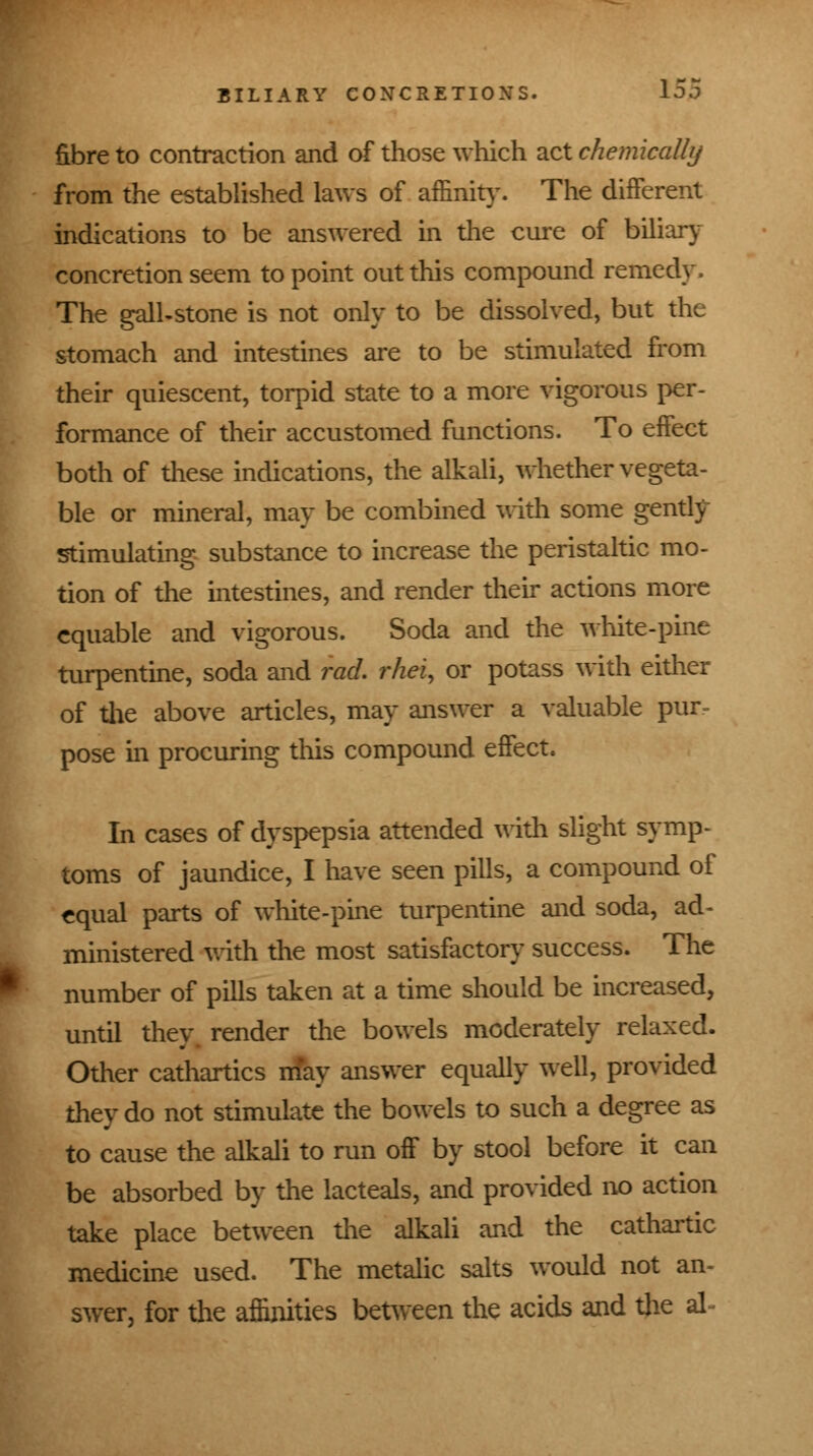 fibre to contraction and of those which act chemically from the established laws of affinity. The different indications to be answered in the cure of biliary concretion seem to point out this compound remedy. The gall-stone is not only to be dissolved, but the stomach and intestines are to be stimulated from their quiescent, torpid state to a more vigorous per- formance of their accustomed functions. To effect both of these indications, the alkali, whether vegeta- ble or mineral, may be combined with some gently stimulating substance to increase the peristaltic mo- tion of the intestines, and render their actions more equable and vigorous. Soda and the white-pine turpentine, soda and rod. rhei, or potass with either of the above articles, may answer a valuable pur- pose in procuring this compound effect. In cases of dyspepsia attended with slight symp- toms of jaundice, I have seen pills, a compound of equal parts of white-pine turpentine and soda, ad- ministered with the most satisfactory success. The number of pills taken at a time should be increased, until they render the bowels moderately relaxed. Other cathartics may answer equally well, provided they do not stimulate the bowels to such a degree as to cause the alkali to run off by stool before it can be absorbed by the lacteals, and provided no action take place between the alkali and the cathartic medicine used. The metalic salts would not an- swer, for the affinities between the acids and the al^