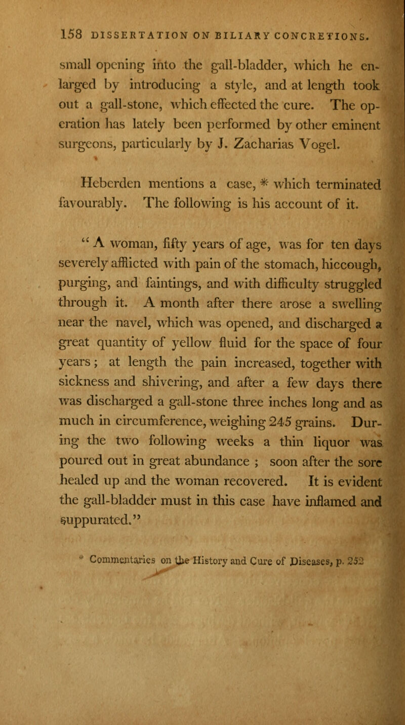 small opening into the gall-bladder, which he en- larged by introducing a style, and at length took out a gall-stone, which effected the cure. The op- eration has lately been performed by other eminent surgeons, particularly by J. Zacharias Vogel. Heberden mentions a case, * which terminated favourably. The following is his account of it.  A woman, fifty years of age, was for ten days severely afflicted with pain of the stomach, hiccough, purging, and faintings, and with difficulty struggled through it. A month after there arose a swelling near the navel, which was opened, and discharged a great quantity of yellow fluid for the space of four years; at length the pain increased, together with sickness and shivering, and after a few days there was discharged a gall-stone three inches long and as much in circumference, weighing 245 grains. Dur- ing the two following weeks a thin liquor was poured out in great abundance ; soon after the sore healed up and the woman recovered. It is evident the gall-bladder must in this case have inflamed and suppurated. Commentaries on Uxe History and Cure of Diseases, p. 252