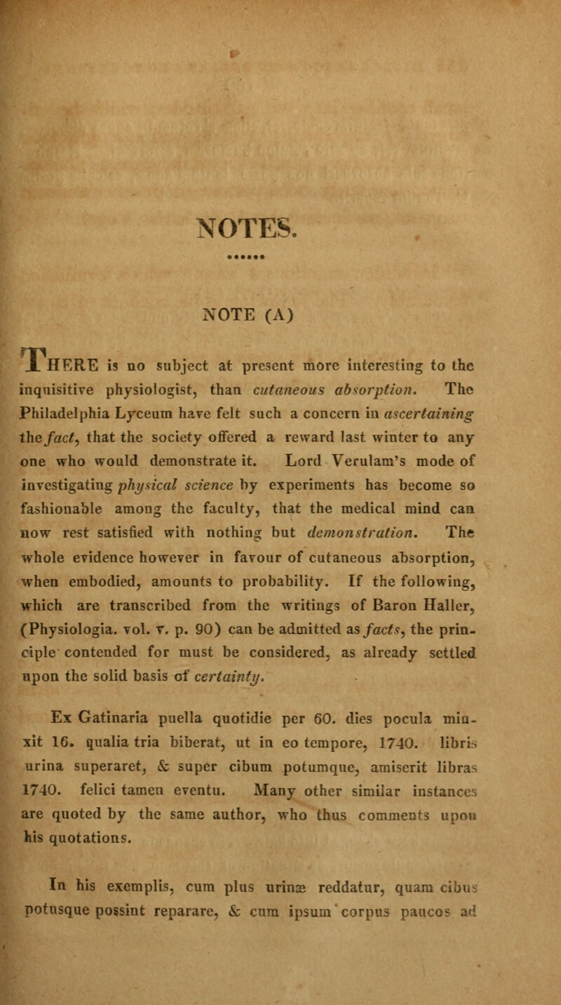 NOTES. NOTE (A) JL HERE is no subject at present more interesting to the inquisitive physiologist, than cutaneous absorption. The Philadelphia Lyceum have felt such a concern in ascertaining the fact, that the society offered a reward last winter to any one who would demonstrate it. Lord Verulam's mode of investigating physical science by experiments has become so fashionable among the faculty, that the medical mind can now rest satisfied with nothing but demonstration. The whole evidence however in favour of cutaneous absorption, when embodied, amounts to probability. If the following, which are transcribed from the writings of Baron Haller, (Physiologia. vol. v. p. 90) can be admitted as facts, the prin- ciple contended for must be considered, as already settled upon the solid basis of certainty. Ex Gatinaria puella quotidie per 60. dies pocula miu- xit 16. qualia tria biberat, ut in eo tempore, 1740. libri^ urina superaret, & super cibum potumque, amiserit libras 1740. felici tamen eventu. Many other similar instances are quoted by the same author, who thus comments upon his quotations. In his exemplis, cum plus urince reddatur, quam cibin potusque possint reparare, & cum ipsum corpus pauco^