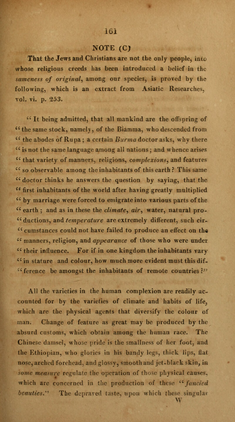 NOTE (C> That the Jews and Christians are not the only people, hue whose religious creeds has been introduced a belief in the sameness of original, among our species, is proved by the following, which is an extract from Asiatic Researches, vol. vi. p. 253.  It being admitted, that all mankind are the offspring of u the same stock, nameh, of the Biamraa, who descended from  the abodes of Rupa ; a certain Burma doctor asks, why there u is not the same language among all nations; and whence arises Ci that variety of manners, religions, complexions, and features  so observable among the inhabitants of this earth ? This same  doctor thinks he answers the question by saying, that the Ci first inhabitants of the world after having greatly multiplied  by marriage were forced to emigrate into various parts of the u earth ; and as in these the climate, air, water, natural pro- ductions, and temperature are extremely different, such cir- Cl cumstances could not have failed to produce an effect on the ec manners, religion, and appearance of those who were under cc their influence. For if in one kingdom the inhabitants vary ci in stature and colour, how much more evident must this dif- ference be amongst the inhabitants of remote countries r;; All the varieties in the human complexion are readily ac- counted for by the varieties of climate and habits of life; which are the physical agents that diversify the colour of man. Change of feature as great may be produced by the absurd customs, which obtain among the human race. The Chinese damsel, whose pride is the smallness of her foot, and the Ethiopian, who glories in his bandy legs, thick lips, iiai nose, arched forehead, and glossy, smooth and jet-black skin, in wmc measure regulate the operation of those physical causes, which are concerned in the production of these u fancied beauties.^ The depraved taste, upon which these singulai W