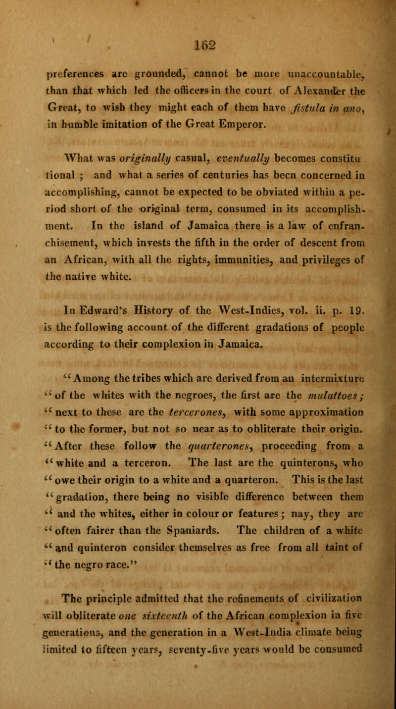 preferences arc grounded, cannot be more unaccountable, than that which led the officers in the court of Alexander the Great, to wish they might each of them have fistula in anoy in hnmble imitation of the Great Emperor. What was originally casual, eventually becomes constitu tional ; and what a series of centuries has been concerned in accomplishing, cannot be expected to be obviated within a pe- riod short of the original term, consumed in its accomplish- ment. In the island of Jamaica there is a law of enfran- chisement, which invests the fifth in the order of descent from an African, with ail the rights, immunities, and privileges of the native white. In Edward's History of the West-Indies, vol. ii. p. 19. is the following account of the different gradations of people according to their complexion in Jamaica. Among the tribes which are derived from an intermixture of the whites with the negroes, the first are the mulattoes; u next to these are the tercerones, with some approximation ii to the former, but not so near as to obliterate their origin. a After these follow the quarteronesy proceeding from a sc white and a terceron. The last are the quinterons, who u owe their origin to a white and a quarteron. This is the last  gradation, there being no visible difference between them v and the whites, either in colour or features; nay, they arc u often fairer than the Spaniards. The children of a white u and quinteron consider themselves as free from all taint of •'the negro race. The principle admitted that the refinements of civilization will obliterate one sixteenth of the African complexion in five generations, and the generation in a West-India climate being limited to fifteen years, seventy-live years would be consumed
