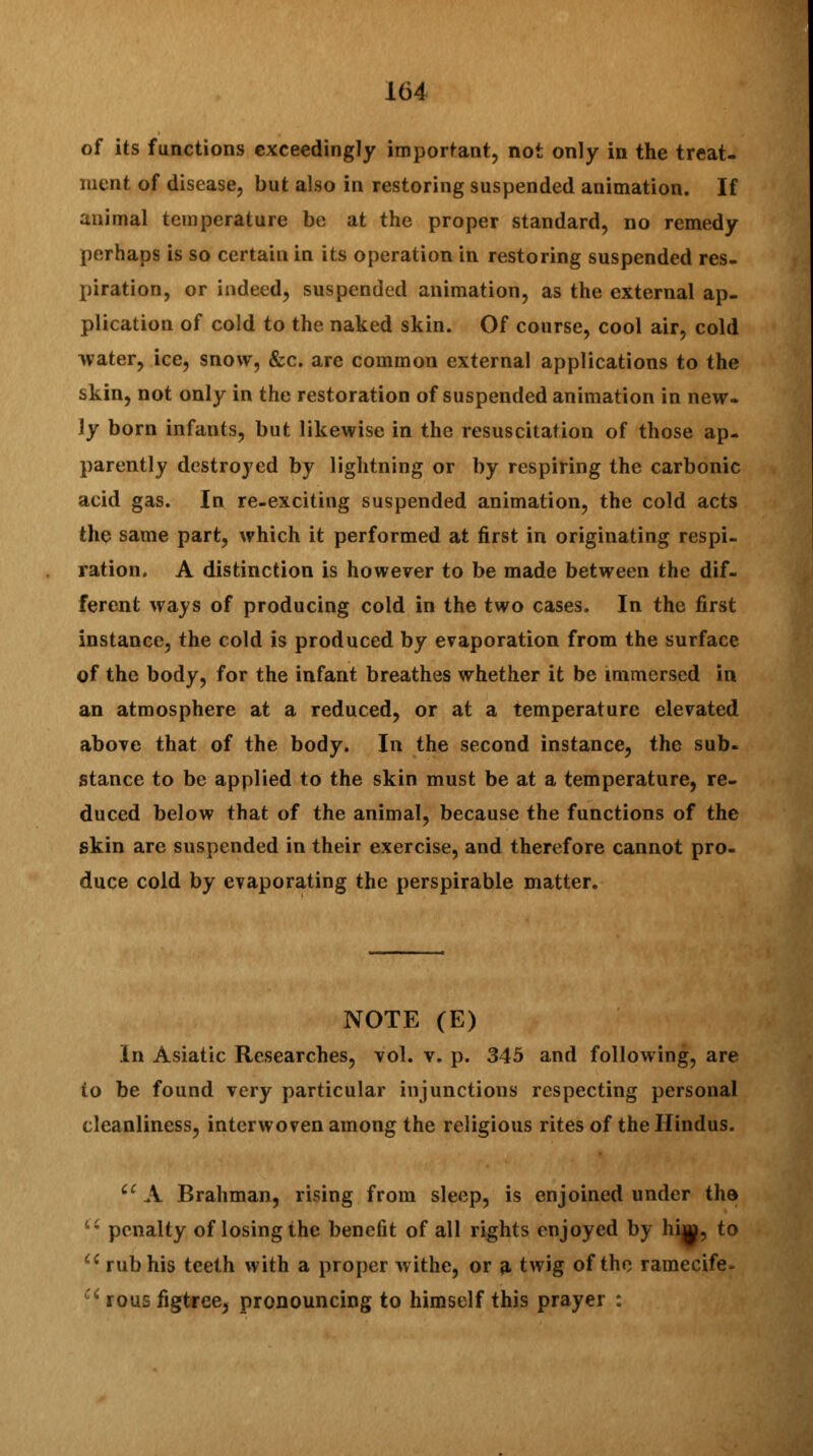 of its functions exceedingly important, not only in the treat- ment of disease, but also in restoring suspended animation. If animal temperature be at the proper standard, no remedy perhaps is so certain in its operation in restoring suspended res- piration, or indeed, suspended animation, as the external ap- plication of cold to the naked skin. Of course, cool air, cold water, ice, snow, &c. are common external applications to the skin, not only in the restoration of suspended animation in new- ly born infants, but likewise in the resuscitation of those ap- parently destroyed by lightning or by respiring the carbonic acid gas. In re-exciting suspended animation, the cold acts the same part, which it performed at first in originating respi- ration. A distinction is however to be made between the dif- ferent ways of producing cold in the two cases. In the first instance, the cold is produced by evaporation from the surface of the body, for the infant breathes whether it be immersed in an atmosphere at a reduced, or at a temperature elevated above that of the body. In the second instance, the sub- stance to be applied to the skin must be at a temperature, re- duced below that of the animal, because the functions of the skin are suspended in their exercise, and therefore cannot pro- duce cold by evaporating the perspirable matter. NOTE (E) In Asiatic Researches, vol. v. p. 345 and following, are to be found very particular injunctions respecting personal cleanliness, interwoven among the religious rites of the Hindus. iC A Brahman, rising from sleep, is enjoined under the '■'■ penalty of losing the benefit of all rights enjoyed by hi^, to Ci rub his teeth with a proper withe, or a twig of the ramecife*  rous figtree, pronouncing to himself this prayer :