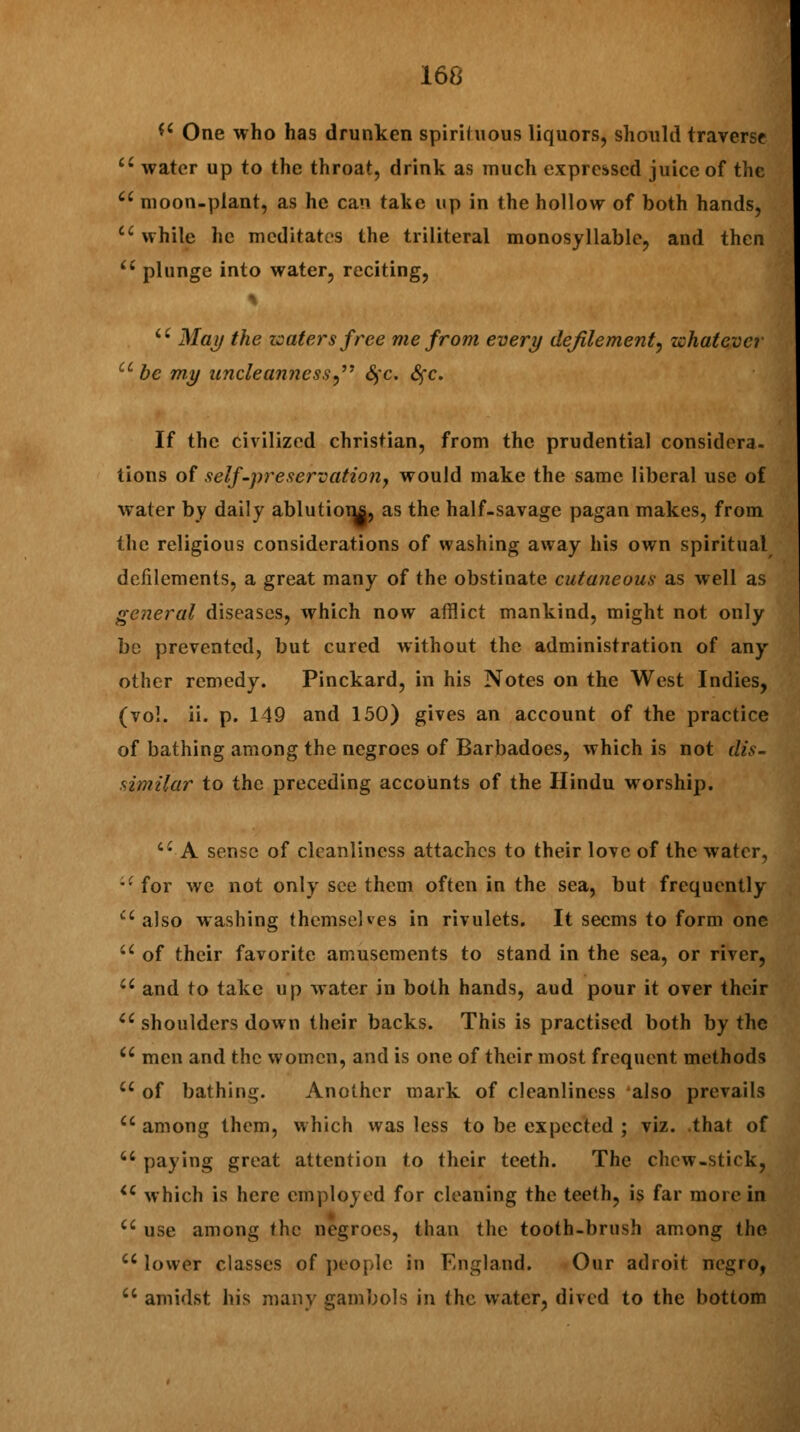 *' One who has drunken spirituous liquors, should traverse ci water up to the throat, drink as much expressed juice of the u moon-plant, as he can take up in the hollow of both hands,  while he meditates the triliteral monosyllable, and then  plunge into water, reciting, u May the waters free me from every defilementL, whatever u be my uncle anness Sfc. Sfc. If the civilized christian, from the prudential considera- tions of self-preservation, would make the same liberal use of water by daily ablutions, as the half-savage pagan makes, from the religious considerations of washing away his own spiritual defilements, a great many of the obstinate cutaneous as well as general diseases, which now afflict mankind, might not only be prevented, but cured without the administration of any other remedy. Pinckard, in his Notes on the West Indies, (vol. ii. p. 149 and 150) gives an account of the practice of bathing among the negroes of Barbadoes, which is not dis- similar to the preceding accounts of the Hindu worship. a A sense of cleanliness attaches to their love of the water, *- for we not only see them often in the sea, but frequently Ci also washing themselves in rivulets. It seems to form one u of their favorite amusements to stand in the sea, or river, u and to take up water in both hands, aud pour it over their u shoulders down their backs. This is practised both by the u men and the women, and is one of their most frequent methods u of bathing. Another mark of cleanliness also prevails u among them, which was less to be expected ; viz. that of  paying great attention to their teeth. The chew-stick, iC which is here employed for cleaning the teeth, is far more in a use among the negroes, than the tooth-brush among the lower classes of people in England. Our adroit negro, a amidst his many gambols in the water, dived to the bottom