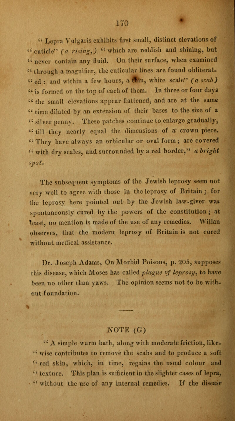 -'• Lepra Vulgaris exhibits first small, distinct elevations of cuticle (a rising,)  which arc reddish and shining, but u never contain any fluid. On their surface, when examined c( through a magnifier, the cuticular lines are found obliterat- a ed : and within a few hours, a fcn, white scale (a scab)  is formed on the top of each of them. In three or four days  the small elevations appear flattened, and are at the same  time dilated by an extension of their bases to the size of a  silver penny. These patches continue to enlarge gradually,  till they nearly equal the dimensions of a' crown piece.  They have always an orbicular or oval form ; are covered  with dry scales, and surrounded by a red border, a bright spot. The subsequent symptoms of the Jewish leprosy seem not very well to agree with those in the leprosy of Britain ; for the leprosy here pointed out by the Jewish law-giver was spontaneously cured by the powers of the constitution; at least, no mention is made of the use of any remedies. Willan observes, that the modern leprosy of Britain is not cured without medical assistance. Dr. Joseph Adams, On Morbid Poisons, p. 205, supposes rhis disease, which Moses has called plague of leprosy, to have been no other than yaws. The opinion seems not to be with- out foundation. NOTE (G) cl A simple warm bath, along with moderate friction, like- u wise contributes to remove the scabs and to produce a soft iC red skin, which, in time, regains the usual colour and u texture. This plan is sufficient in the slighter cases of lepra, -'• without the use of any internal remedies. If the diseasr