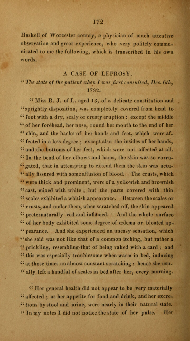 Haskell of Worcester county, a physician of much attentive observation and great experience, who very politely commu- nicated to me the following, which is transcribed in his own words. A CASE OF LEPROSY. u The state of the patient when I was first consulted^ Dec. 6th, 1782. cc Miss B. J. of L. aged 13, of a delicate constitution and sprightly disposition, was completely covered from head to c6 foot with a dry, scaly or crusty eruption : except the middle iC of her forehead, her nose, round her mouth to the end of her a chin, and the backs of her hands and feet, which were af- cc fected in a less degree ; except also the insides of her hands, aand the bottoms of her feet, which were not affected at all. tc In the bend of her elbows and hams, the skin was so corru- cc gated, that in attempting to extend them the skin was actu- ally fissured with some affusion of blood. The crusts, which Ci were thick and prominent, were of a yellowish and brownish Ci cast, mixed with white ; but the parts covered with thin (i scales exhibited a whitish appearance. Between the scales or a crusts, and under them, when scratched off, the skin appeared u preternaturally red and inflamed. And the whole surface u of her body exhibited some degree of oedema or bloated ap- cc pearance. And she experienced an uneasy sensation, which ushe said was not like that of a common itching, but rather a (i prickling, resembling that of being raked with a card ; and uthis was especially troublesome when warm in bed, inducing Ci at those times an almost constant scratching : hence she usu- iC ally left a handful of scales in bed after her, every morning. ci Her general health did not appear to be very materially Qi affected ; as her appetite for food and drink, and her excrc tions by stool and urine, were nearly in their natural state. V In my notes I did not notice the state of her pulse. Her