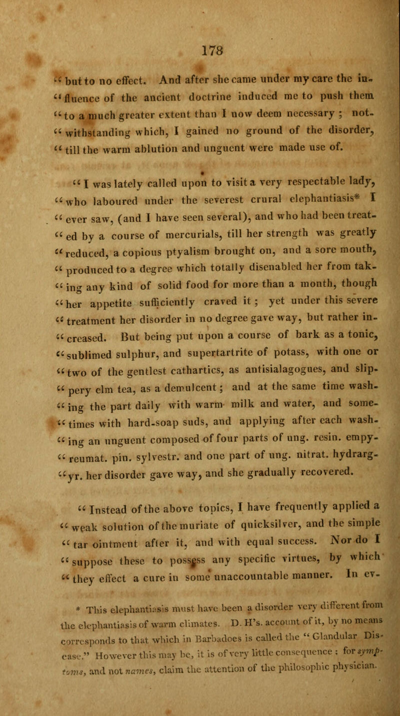  but to no effect. And after she came under my care the in. fluenceof the ancient doctrine induced me to push them to a much greater extent than I now deem necessary ; not-  withstanding which, I gained no ground of the disorder,  till the warm ablution and unguent were made use of.  I was lately called upon to visit a very respectable lady, who laboured under the severest crural elephantiasis* I  ever saw, (and I have seen several), and who had been treat-  ed by a course of mercurials, till her strength was greatly reduced, a copious ptyalism brought on, and a sore mouth,  produced to a degree which totally disenabled her from tak-  in** any kind of solid food for more than a month, though her appetite sufficiently craved it; yet under this severe  treatment her disorder in no degree gave way, but rather in-  creased. But being put upon a course of bark as a tonic,  sublimed sulphur, and supertartrite of potass, with one or two of the gentlest cathartics, as antisialagogues, and slip.  pery elm tea, as a demulcent; and at the same time wash-  ing the part daily with warm milk and water, and some- times with hard-soap suds, and applying after each wash-  ing an unguent composed of four parts of ung. resin, empy-  reumat. pin. sylvestr. and one part of ung. nitrat. hydrarg- yr. her disorder gave way, and she gradually recovered.  Instead of the above topics, I have frequently applied a  weak solution of the muriate of quicksilver, and the simple  tar ointment after it, and with equal success. Nor do I suppose these to possess any specific virtues, by which  they effect a cure in some unaccountable manner. In cv- * This elephantiasis must have been a disorder very different from the elephantiasis of warm climates. D. H's. account of it, by no means corresponds to that which in Barbadoes is called the  Glandular Dis- However this may be, it is of very little consequence ; for symp- toms, and not names, claim the attention of the philosophic physician.