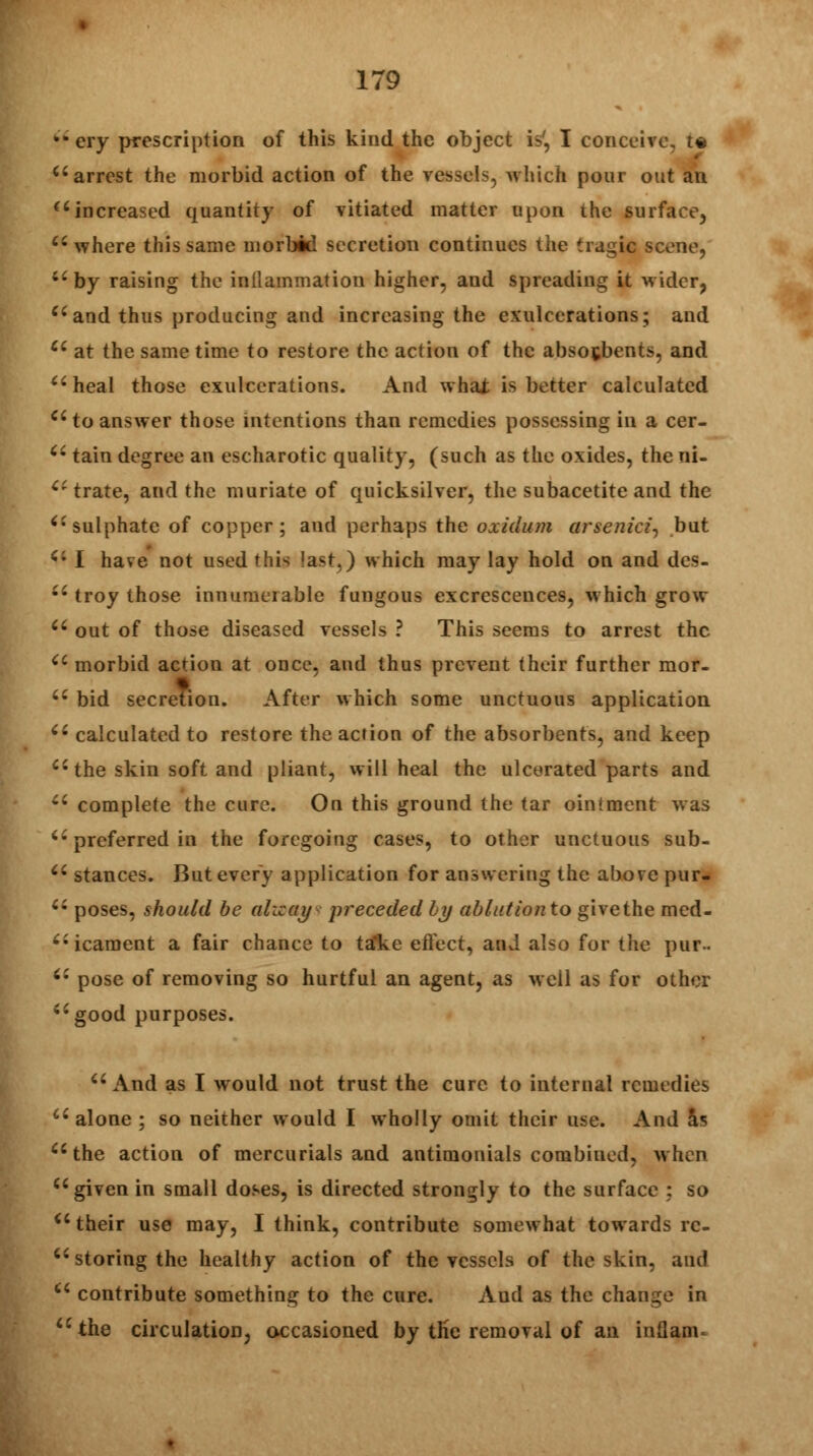 ** ery prescription of this kind the object is', I conceive, t« arrest the morbid action of the vessels, which pour out an  increased quantity of vitiated matter upon the surface,  where this same morbid secretion continues the tragic scene, by raising the inflammation higher, and spreading it wider, and thus producing and increasing the exulcerations; and  at the same time to restore the action of the absorbents, and heal those exulcerations. And what is better calculated  to answer those intentions than remedies possessing in a cer-  tain degree an escharotic quality, (such as the oxides, the Bl- ct trate, and the muriate of quicksilver, the subacetite and the sulphate of copper; and perhaps the oxidum arsenicz, but  I have not used this last.) which may lay hold on and des-  troy those innumerable fungous excrescences, which grow  out of those diseased vessels ? This seems to arrest the morbid action at once, and thus prevent their further mor-  bid secretion. After which some unctuous application  calculated to restore the action of the absorbents, and keep  the skin soft and pliant, will heal the ulcerated parts and  complete the cure. On this ground the tar ointment was  preferred in the foregoing cases, to other unctuous sub-  stances. But every application for answering the above pur-  poses, should be alicay preceded by ablution to givethe med- icament a fair chance to tafke effect, and also for the pur-  pose of removing so hurtful an agent, as well as for other good purposes. And as I would not trust the cure to internal remedies  alone ; so neither would I wholly omit their use. And as the action of mercurials and antimonials combined, when given in small doses, is directed strongly to the surface : so  their use may, I think, contribute somewhat towards re- storing the healthy action of the vessels of the skin, and  contribute something to the cure. Aud as the change in the circulation, occasioned by tKc removal of an inuam*