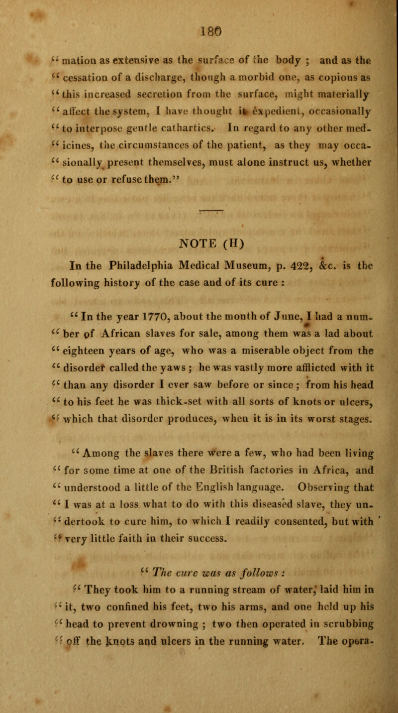 k' iiiation as extensive as the surface of the body ; and as the ci cessation of a discharge, though a morbid one, as copious as u this increased secretion from the surface, might materially affect the system, I have- thought it expedient, occasionally u to interpose gentle cathartics. In regard to any other med- Ci icincs, the circumstances of the patient, as they may occa-  sionally present themselves, must alone instruct us, whether u to use or refuse them. NOTE (H) In the Philadelphia Medical Museum, p. 422, &c. is the following history of the case and of its cure :  In the year 1770, about the month of June, I had a num. <e ber of African slaves for sale, among them was a lad about  eighteen years of age, who was a miserable object from the  disordef called the yaws ; he was vastly more afflicted with it ci than any disorder I ever saw before or since ; from his head u to his feet he was thick-set with all sorts of knots or ulcers, ft which that disorder produces, when it is in its worst stages. u Among the slaves there were a few, who had been living a for some time at one of the British factories in Africa, and  understood a little of the English language. Observing that u I was at a loss what to do with this diseased slave, they un. dertook to cure him, to which I readily consented, but with ^ very little faith in their success. Ci The cure was as follows : f* They took him to a running stream of water,' laid him in ci it, two confined his feet, two his arms, and one held up his ■ head to prevent drowning ; two then operated in scrubbing ^iX the Knots and ulcers in the running water. The opera-