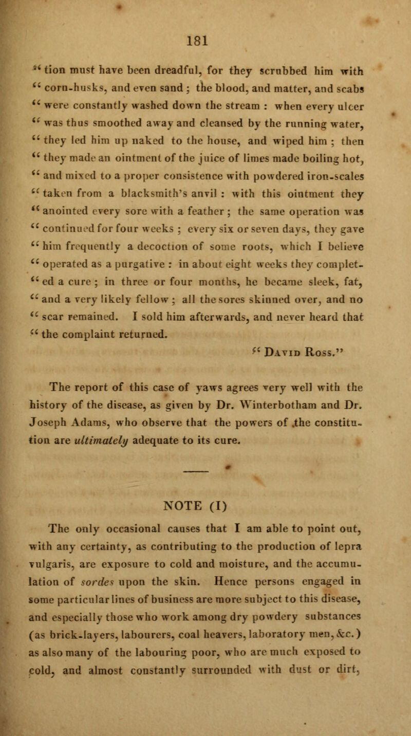 M tion must have been dreadful, for they scrubbed him with (t corn-husks, and even sand : the blood, and matter, and scabs u were constantly washed down the stream : when every ulcer i( was thus smoothed away and cleansed by the running water, u they led him up naked to the house, and wiped him : then ii they made an ointment of the juice of limes made boiling hot, tl and mixed to a proper consistence with powdered iron-scales 6£ taken from a blacksmith's anvil : ^ith this ointment they <c anointed every sore with a feather ; the same operation was  continued for four weeks ; every six or seven days, they gave u him frequently a decoction of some roots, which I believe Ci operated as a purgative : in about eight weeks they complet- a ed a cure ; in three or four months, he became sleek, fat, Ci and a very likely fellow ; all the sores skinned over, and no iC scar remained. I sold him afterwards, and never heard that  the complaint returned. *< David Ross. The report of this case of yaws agrees very well with the history of the disease, as given by Dr. Winterbotham and Dr. Joseph Adams, who observe that the powers of .the constitu- tion are ultimately adequate to its cure. NOTE (I) The only occasional causes that I am able to point out, with any certainty, as contributing to the production of lepra vulgaris, are exposure to cold and moisture, and the accumu- lation of sorde* upon the skin. Hence persons engaged in some particular lines of business are more subject to this disease, and especially those who work among dry powdery substances (as brick-layers, labourers, coal heavers, laboratory mcn,&£.) as also many of the labouring poor, who arc much exposed to cold, and almost constantly surrounded with dust or dirt.
