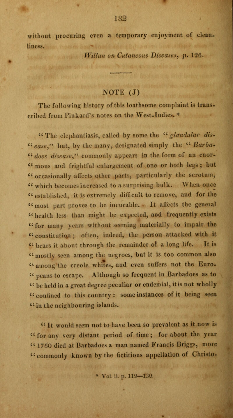 without procuring even a temporary enjoyment of clean, lincss. Willan on Cutaneous Diseases, p. 126. NOTE (J) The following history of this loathsome complaint is trans- cribed from Pinkard's notes on the West-Indies** The elephantiasis, called by some the glandular dis-  ease, but, by the many, designated simply the  Barba-  does disease, commonly appears in the form of an enor-  mous and frightful enlargement of one or both legs ; but  occasionally affects other parts, particularly the scrotum,  which becomes increased to a surprising bulk. When once  established, it is extremely difficult to remove, and for the most part proves to be incurable. - It affects the general  health less than might be expected, and frequently exists for many year* without seeming materially to impair the  constitution ; often, indeed, the person attacked with it  bears it about through the remainder of a long life. It is mostly seen among the negroes, but it is too common also  among the Creole whites, and even suffers not the Euro-  peans to escape. Although so frequent in Barbadoes as to  be held in a great degree peculiar or endemial, it is not wholly confined to this country : some instances of it being seen  in the neighbouring islands.  It would seem not to have been so prevalent as it now is for any very distant period of time; for about the year 1760 died at Barbadoes a man named Francis Briggs, more commonly known by the fictitious appellation of Christo- * Vol. ii. p. 119—130. (<