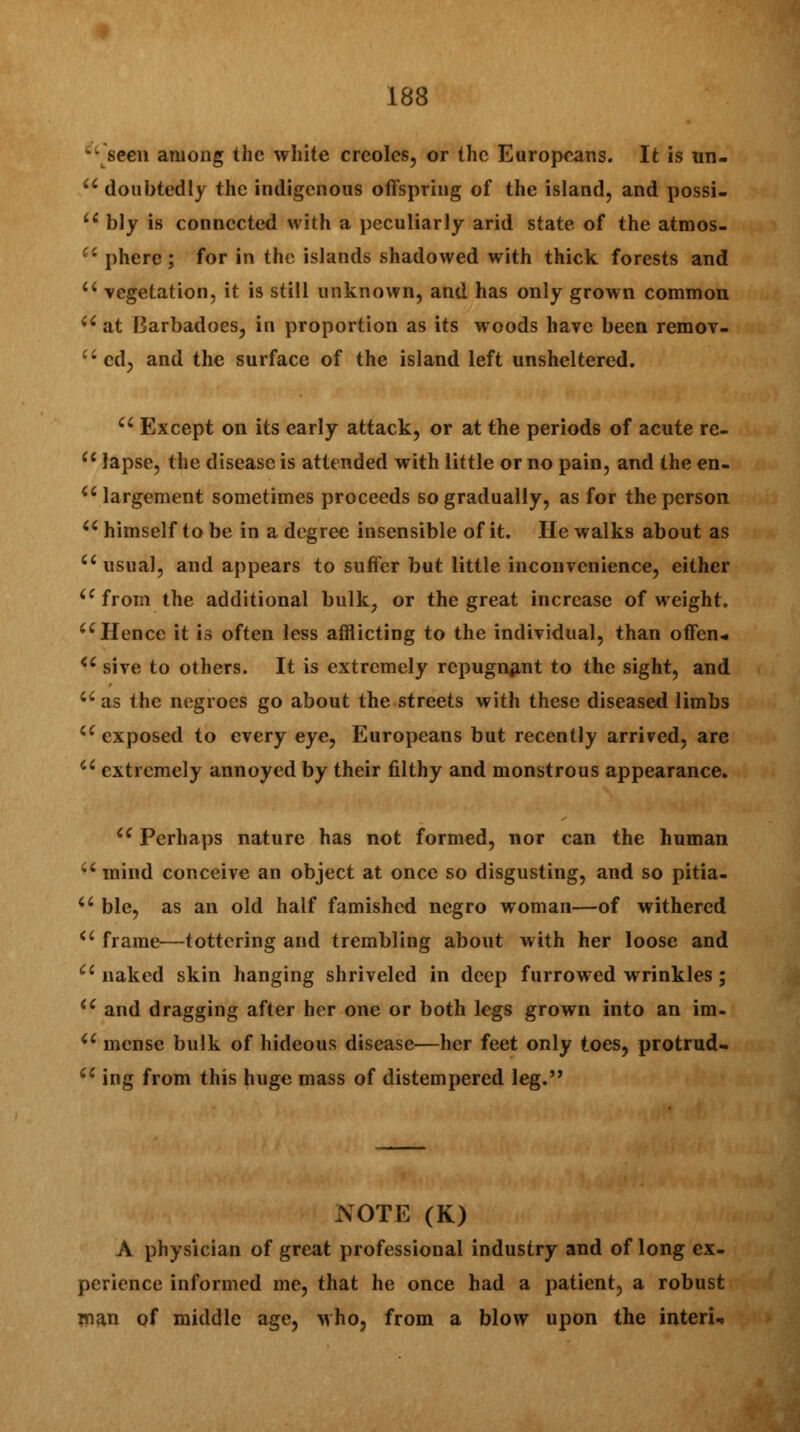 *• seen among the white Creoles, or the Europeans. It is un- u doubtedly the indigenous offspring of the island, and possi- u bly is connected with a peculiarly arid state of the atmos-  phere; for in the islands shadowed with thick forests and u vegetation, it is still unknown, and has only grown common ii at Barbadoes, in proportion as its woods have been remov- cd, and the surface of the island left unsheltered. cc Except on its early attack, or at the periods of acute re- u lapse, the disease is attended with little or no pain, and the en- u largement sometimes proceeds so gradually, as for the person u himself to be in a degree insensible of it. He walks about as u usual, and appears to suffer but little inconvenience, either a from the additional bulk? or the great increase of weight. u Hence it is often less afflicting to the individual, than offen* <c sive to others. It is extremely repugnant to the sight, and a as the negroes go about the streets with these diseased limbs i( exposed to every eye, Europeans but recently arrived, are a extremely annoyed by their filthy and monstrous appearance. 6C Perhaps nature has not formed, nor can the human ' mind conceive an object at once so disgusting, and so pitia-  ble, as an old half famished negro woman—of withered *' frame—tottering and trembling about with her loose and naked skin hanging shriveled in deep furrowed wrinkles; u and dragging after her one or both legs grown into an im- u mense bulk of hideous disease—her feet only toes, protrud- cc ing from this huge mass of distempered leg. NOTE (K) A physician of great professional industry and of long ex- perience informed me, that he once had a patient, a robust man of middle age, who, from a blow upon the interU