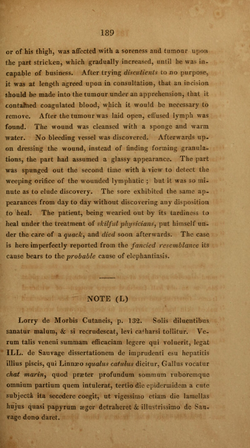 or of his thigh, was affected with a soreness and tumour upon the part stricken, which gradually increased, until he was in- capable of business. After trying discutients to no purpose, it was at leng-th agreed upon in consultation, that an incision should be made into the tumour under an apprehension, that it contained coagulated blood, which it would be necessary to remove. After the tumour was laid open, effused lymph was found. The wound was cleansed with a sponge and warm water. No bleeding vessel was discovered. Afterwards up- on dressing the wound, instead of finding forming granula- tions, the part had assumed a glassy appearance. The part was spunged out the second time with a view to detect the weeping orifice of the wounded lymphatic ; but it was so mi- nute as to elude discovery. The sore exhibited the same ap- pearances from day to day without discovering any disposition to heal. The patient, being wearied out by its tardiness to heal under the treatment of skilful physicians, put himself un- der the care of a quack, and died soon afterwards. The case is here imperfectly reported from the fancied resemblance its cause bears to the probable cause of elephantiasis. NOTE (L) Lorry de Morbis Cutaneis, p. 132. Solis diluentibus sanatur malum, & si recrudescat, levi ca'harsi tollitur. Ve- rum talis veneni summam efticaciam legere qui voluerit, legat ILL. de Sauvage dissertationem de imprudenti esu hepatitis illius piscis, qui Linnaeo squalus catulus dicitur, Gallus vocatur chat marin, quod praeter profundum sommum mboremque omnium partium quem intulerat, tertio die epidermidem a cute subjecta ita secedere coegit, ut vigessimo ctiam die laraellas hujus quasi papyrum aeger detraheret 6c illustrissimo de Sau- vage dono daret.